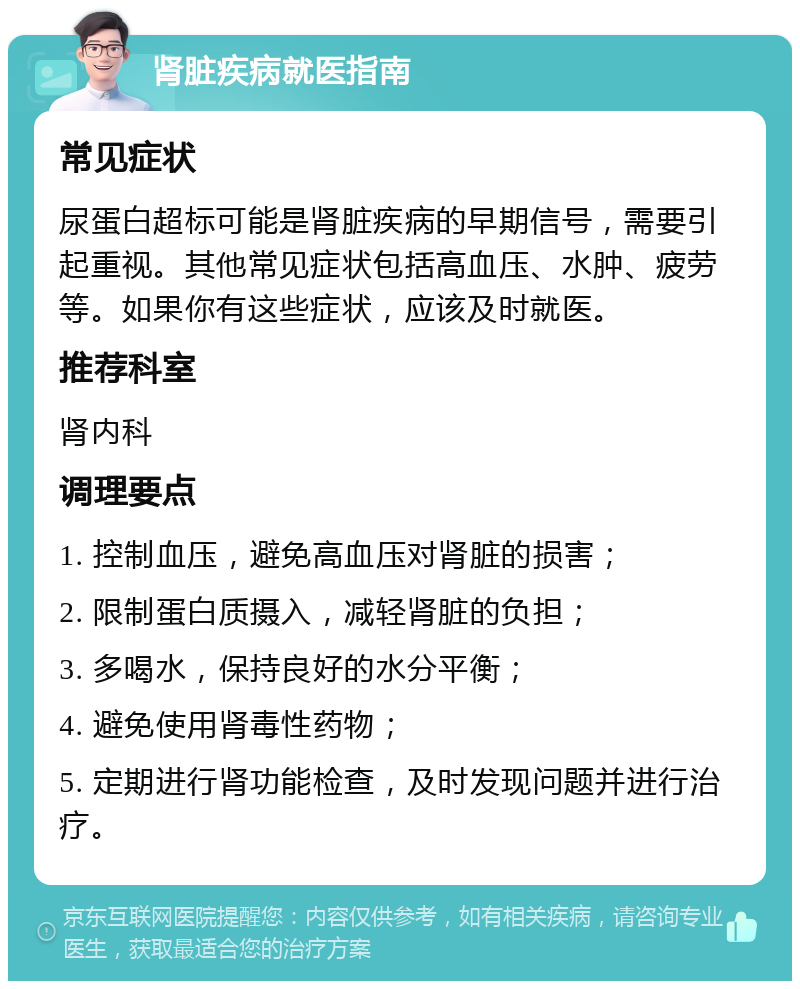 肾脏疾病就医指南 常见症状 尿蛋白超标可能是肾脏疾病的早期信号，需要引起重视。其他常见症状包括高血压、水肿、疲劳等。如果你有这些症状，应该及时就医。 推荐科室 肾内科 调理要点 1. 控制血压，避免高血压对肾脏的损害； 2. 限制蛋白质摄入，减轻肾脏的负担； 3. 多喝水，保持良好的水分平衡； 4. 避免使用肾毒性药物； 5. 定期进行肾功能检查，及时发现问题并进行治疗。