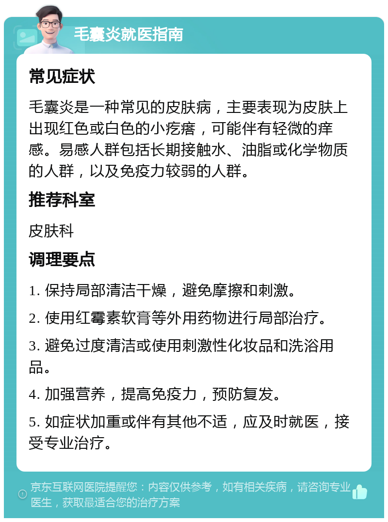 毛囊炎就医指南 常见症状 毛囊炎是一种常见的皮肤病，主要表现为皮肤上出现红色或白色的小疙瘩，可能伴有轻微的痒感。易感人群包括长期接触水、油脂或化学物质的人群，以及免疫力较弱的人群。 推荐科室 皮肤科 调理要点 1. 保持局部清洁干燥，避免摩擦和刺激。 2. 使用红霉素软膏等外用药物进行局部治疗。 3. 避免过度清洁或使用刺激性化妆品和洗浴用品。 4. 加强营养，提高免疫力，预防复发。 5. 如症状加重或伴有其他不适，应及时就医，接受专业治疗。