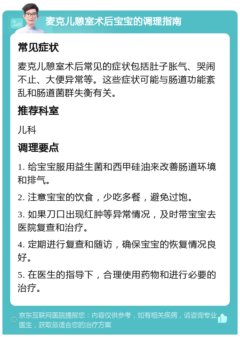 麦克儿憩室术后宝宝的调理指南 常见症状 麦克儿憩室术后常见的症状包括肚子胀气、哭闹不止、大便异常等。这些症状可能与肠道功能紊乱和肠道菌群失衡有关。 推荐科室 儿科 调理要点 1. 给宝宝服用益生菌和西甲硅油来改善肠道环境和排气。 2. 注意宝宝的饮食，少吃多餐，避免过饱。 3. 如果刀口出现红肿等异常情况，及时带宝宝去医院复查和治疗。 4. 定期进行复查和随访，确保宝宝的恢复情况良好。 5. 在医生的指导下，合理使用药物和进行必要的治疗。