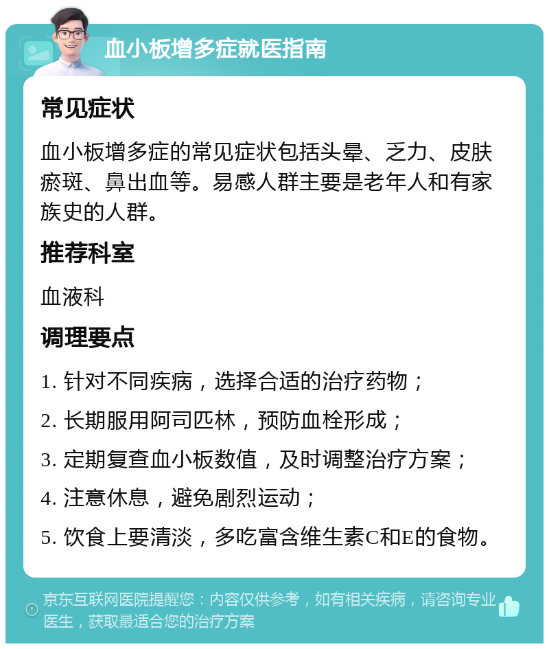 血小板增多症就医指南 常见症状 血小板增多症的常见症状包括头晕、乏力、皮肤瘀斑、鼻出血等。易感人群主要是老年人和有家族史的人群。 推荐科室 血液科 调理要点 1. 针对不同疾病，选择合适的治疗药物； 2. 长期服用阿司匹林，预防血栓形成； 3. 定期复查血小板数值，及时调整治疗方案； 4. 注意休息，避免剧烈运动； 5. 饮食上要清淡，多吃富含维生素C和E的食物。