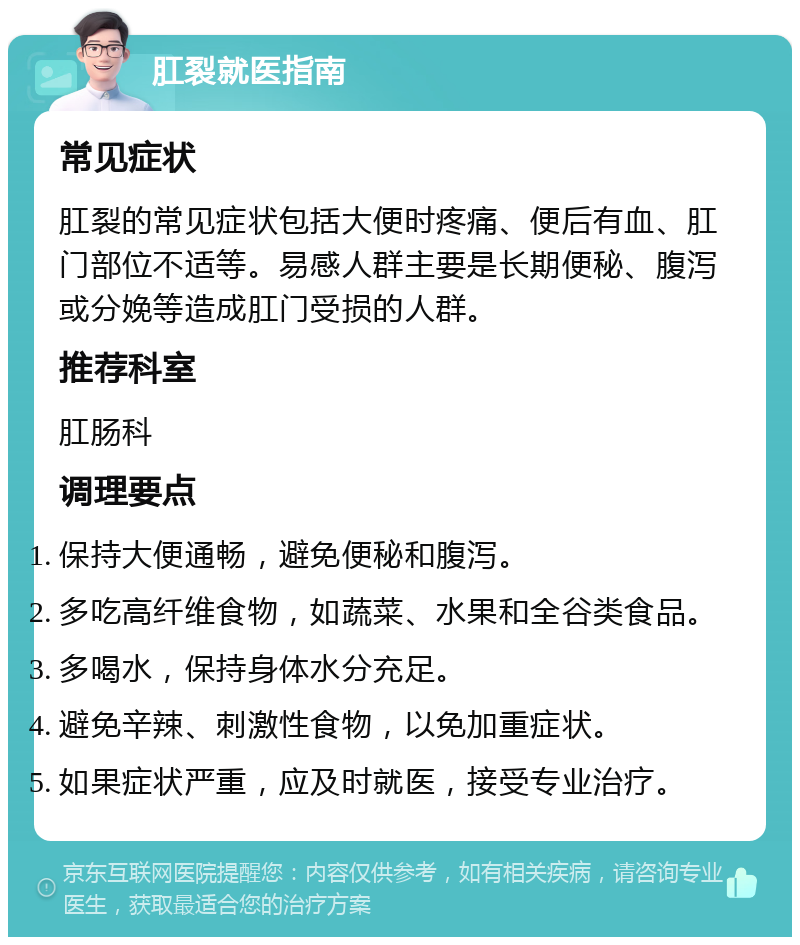 肛裂就医指南 常见症状 肛裂的常见症状包括大便时疼痛、便后有血、肛门部位不适等。易感人群主要是长期便秘、腹泻或分娩等造成肛门受损的人群。 推荐科室 肛肠科 调理要点 保持大便通畅，避免便秘和腹泻。 多吃高纤维食物，如蔬菜、水果和全谷类食品。 多喝水，保持身体水分充足。 避免辛辣、刺激性食物，以免加重症状。 如果症状严重，应及时就医，接受专业治疗。