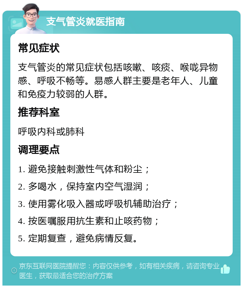 支气管炎就医指南 常见症状 支气管炎的常见症状包括咳嗽、咳痰、喉咙异物感、呼吸不畅等。易感人群主要是老年人、儿童和免疫力较弱的人群。 推荐科室 呼吸内科或肺科 调理要点 1. 避免接触刺激性气体和粉尘； 2. 多喝水，保持室内空气湿润； 3. 使用雾化吸入器或呼吸机辅助治疗； 4. 按医嘱服用抗生素和止咳药物； 5. 定期复查，避免病情反复。