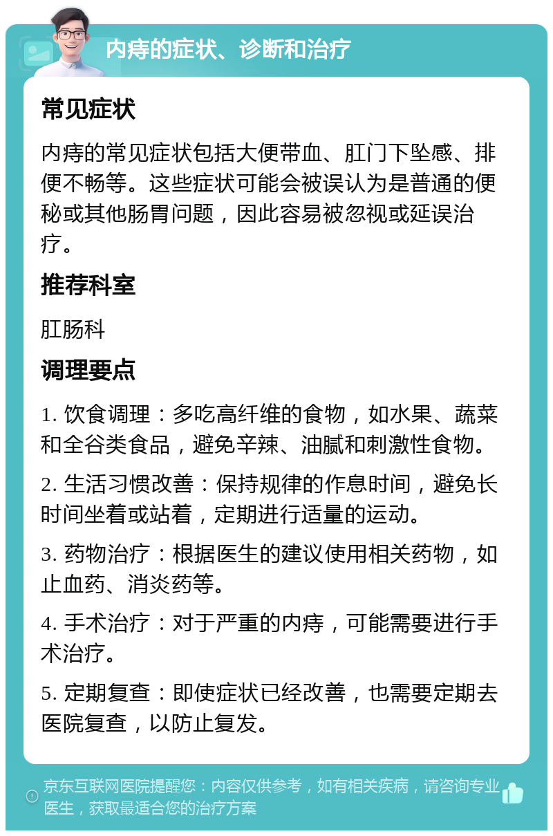 内痔的症状、诊断和治疗 常见症状 内痔的常见症状包括大便带血、肛门下坠感、排便不畅等。这些症状可能会被误认为是普通的便秘或其他肠胃问题，因此容易被忽视或延误治疗。 推荐科室 肛肠科 调理要点 1. 饮食调理：多吃高纤维的食物，如水果、蔬菜和全谷类食品，避免辛辣、油腻和刺激性食物。 2. 生活习惯改善：保持规律的作息时间，避免长时间坐着或站着，定期进行适量的运动。 3. 药物治疗：根据医生的建议使用相关药物，如止血药、消炎药等。 4. 手术治疗：对于严重的内痔，可能需要进行手术治疗。 5. 定期复查：即使症状已经改善，也需要定期去医院复查，以防止复发。