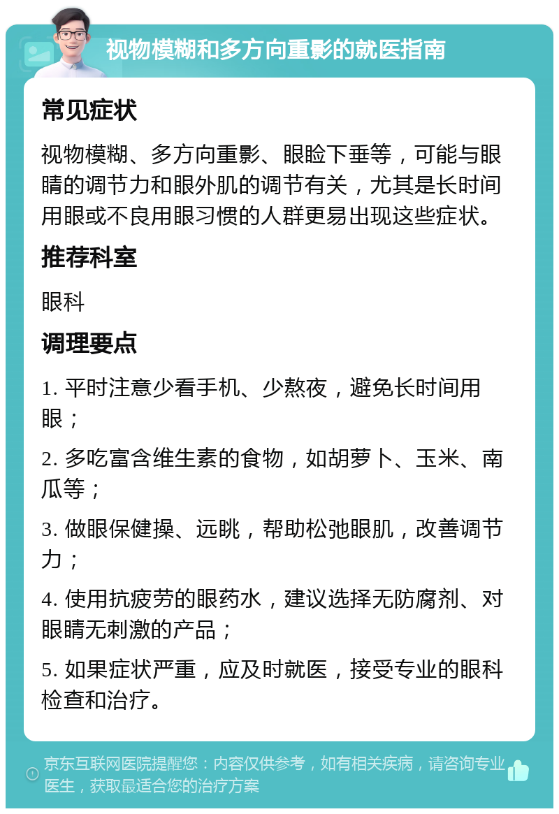 视物模糊和多方向重影的就医指南 常见症状 视物模糊、多方向重影、眼睑下垂等，可能与眼睛的调节力和眼外肌的调节有关，尤其是长时间用眼或不良用眼习惯的人群更易出现这些症状。 推荐科室 眼科 调理要点 1. 平时注意少看手机、少熬夜，避免长时间用眼； 2. 多吃富含维生素的食物，如胡萝卜、玉米、南瓜等； 3. 做眼保健操、远眺，帮助松弛眼肌，改善调节力； 4. 使用抗疲劳的眼药水，建议选择无防腐剂、对眼睛无刺激的产品； 5. 如果症状严重，应及时就医，接受专业的眼科检查和治疗。