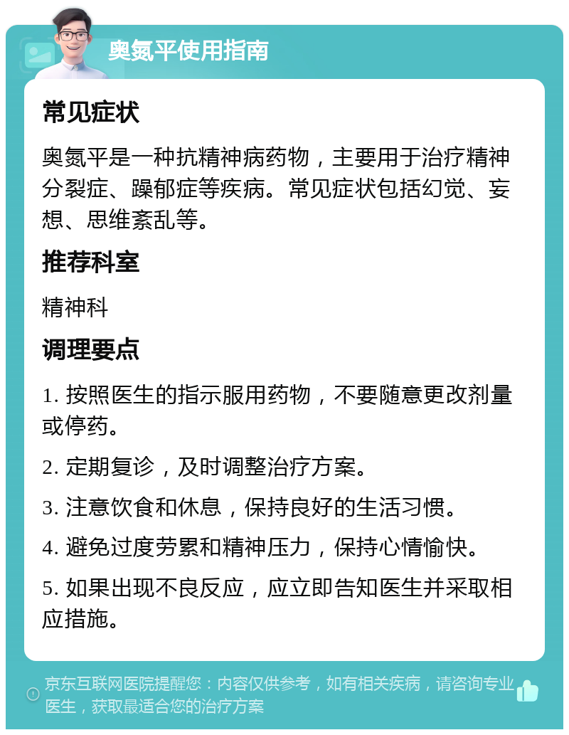 奥氮平使用指南 常见症状 奥氮平是一种抗精神病药物，主要用于治疗精神分裂症、躁郁症等疾病。常见症状包括幻觉、妄想、思维紊乱等。 推荐科室 精神科 调理要点 1. 按照医生的指示服用药物，不要随意更改剂量或停药。 2. 定期复诊，及时调整治疗方案。 3. 注意饮食和休息，保持良好的生活习惯。 4. 避免过度劳累和精神压力，保持心情愉快。 5. 如果出现不良反应，应立即告知医生并采取相应措施。