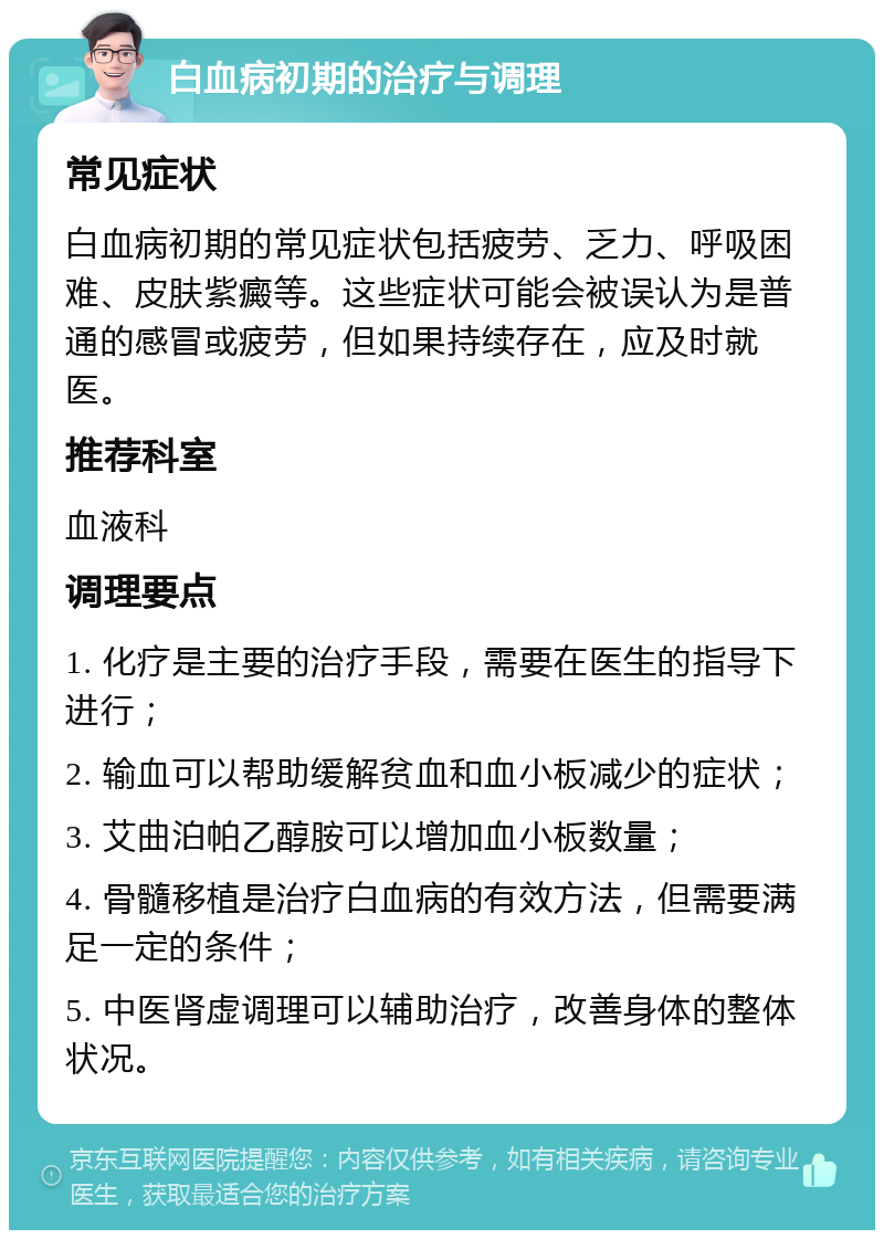 白血病初期的治疗与调理 常见症状 白血病初期的常见症状包括疲劳、乏力、呼吸困难、皮肤紫癜等。这些症状可能会被误认为是普通的感冒或疲劳，但如果持续存在，应及时就医。 推荐科室 血液科 调理要点 1. 化疗是主要的治疗手段，需要在医生的指导下进行； 2. 输血可以帮助缓解贫血和血小板减少的症状； 3. 艾曲泊帕乙醇胺可以增加血小板数量； 4. 骨髓移植是治疗白血病的有效方法，但需要满足一定的条件； 5. 中医肾虚调理可以辅助治疗，改善身体的整体状况。