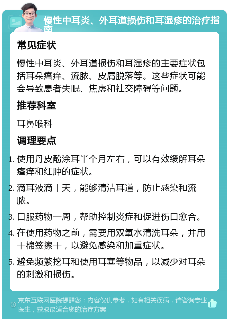 慢性中耳炎、外耳道损伤和耳湿疹的治疗指南 常见症状 慢性中耳炎、外耳道损伤和耳湿疹的主要症状包括耳朵瘙痒、流脓、皮屑脱落等。这些症状可能会导致患者失眠、焦虑和社交障碍等问题。 推荐科室 耳鼻喉科 调理要点 使用丹皮酚涂耳半个月左右，可以有效缓解耳朵瘙痒和红肿的症状。 滴耳液滴十天，能够清洁耳道，防止感染和流脓。 口服药物一周，帮助控制炎症和促进伤口愈合。 在使用药物之前，需要用双氧水清洗耳朵，并用干棉签擦干，以避免感染和加重症状。 避免频繁挖耳和使用耳塞等物品，以减少对耳朵的刺激和损伤。