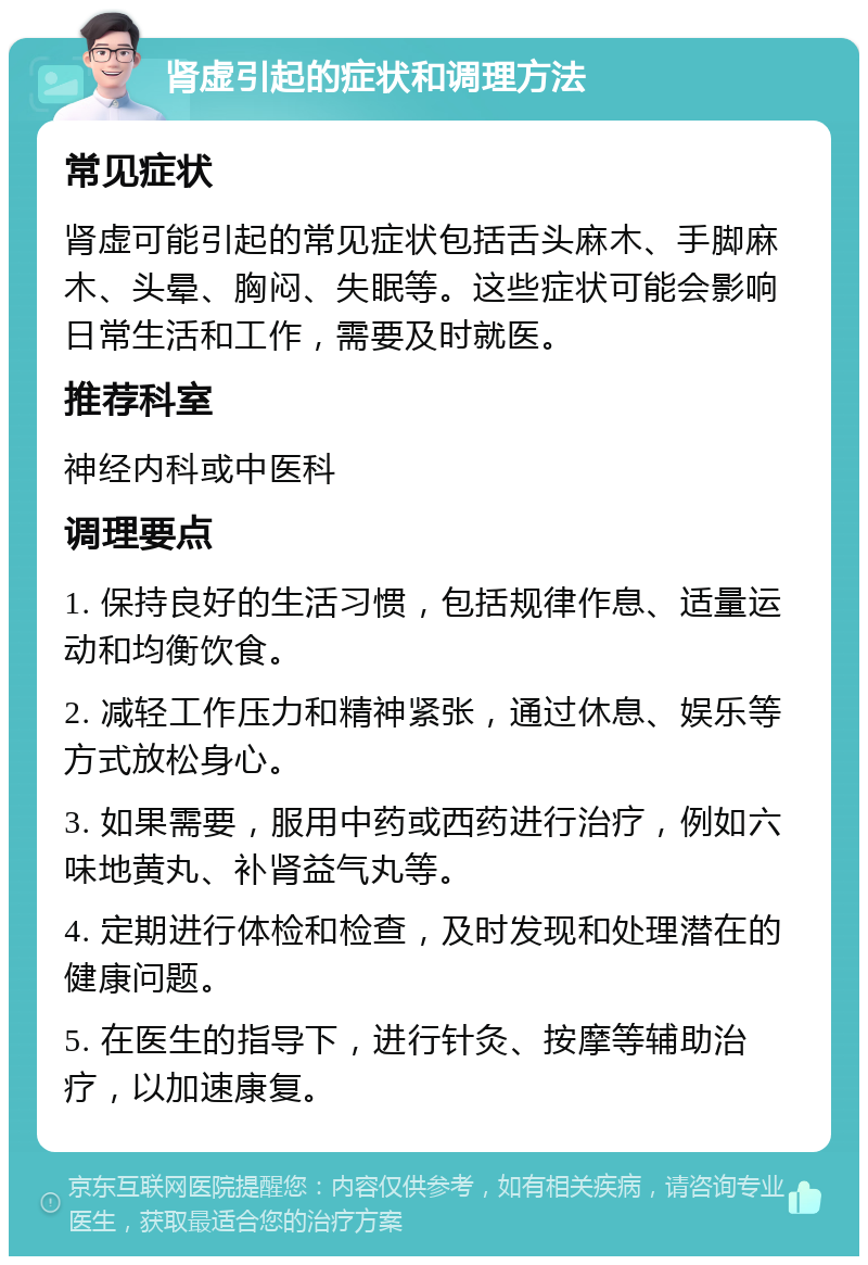 肾虚引起的症状和调理方法 常见症状 肾虚可能引起的常见症状包括舌头麻木、手脚麻木、头晕、胸闷、失眠等。这些症状可能会影响日常生活和工作，需要及时就医。 推荐科室 神经内科或中医科 调理要点 1. 保持良好的生活习惯，包括规律作息、适量运动和均衡饮食。 2. 减轻工作压力和精神紧张，通过休息、娱乐等方式放松身心。 3. 如果需要，服用中药或西药进行治疗，例如六味地黄丸、补肾益气丸等。 4. 定期进行体检和检查，及时发现和处理潜在的健康问题。 5. 在医生的指导下，进行针灸、按摩等辅助治疗，以加速康复。