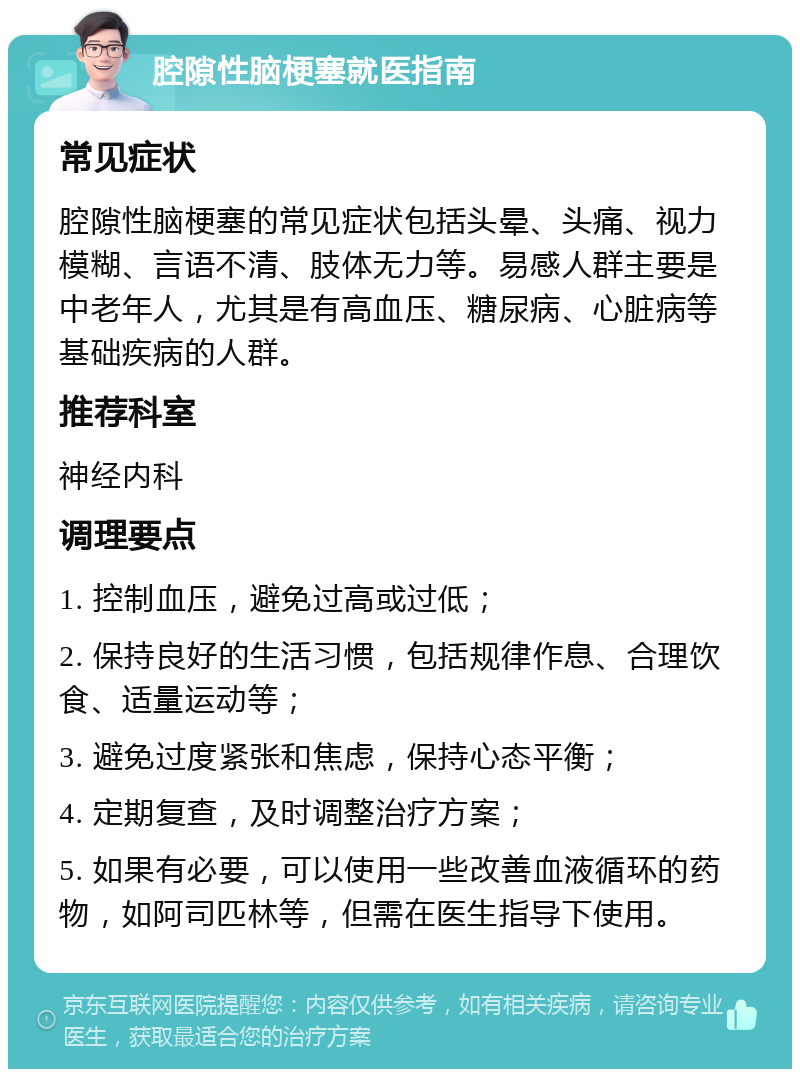 腔隙性脑梗塞就医指南 常见症状 腔隙性脑梗塞的常见症状包括头晕、头痛、视力模糊、言语不清、肢体无力等。易感人群主要是中老年人，尤其是有高血压、糖尿病、心脏病等基础疾病的人群。 推荐科室 神经内科 调理要点 1. 控制血压，避免过高或过低； 2. 保持良好的生活习惯，包括规律作息、合理饮食、适量运动等； 3. 避免过度紧张和焦虑，保持心态平衡； 4. 定期复查，及时调整治疗方案； 5. 如果有必要，可以使用一些改善血液循环的药物，如阿司匹林等，但需在医生指导下使用。