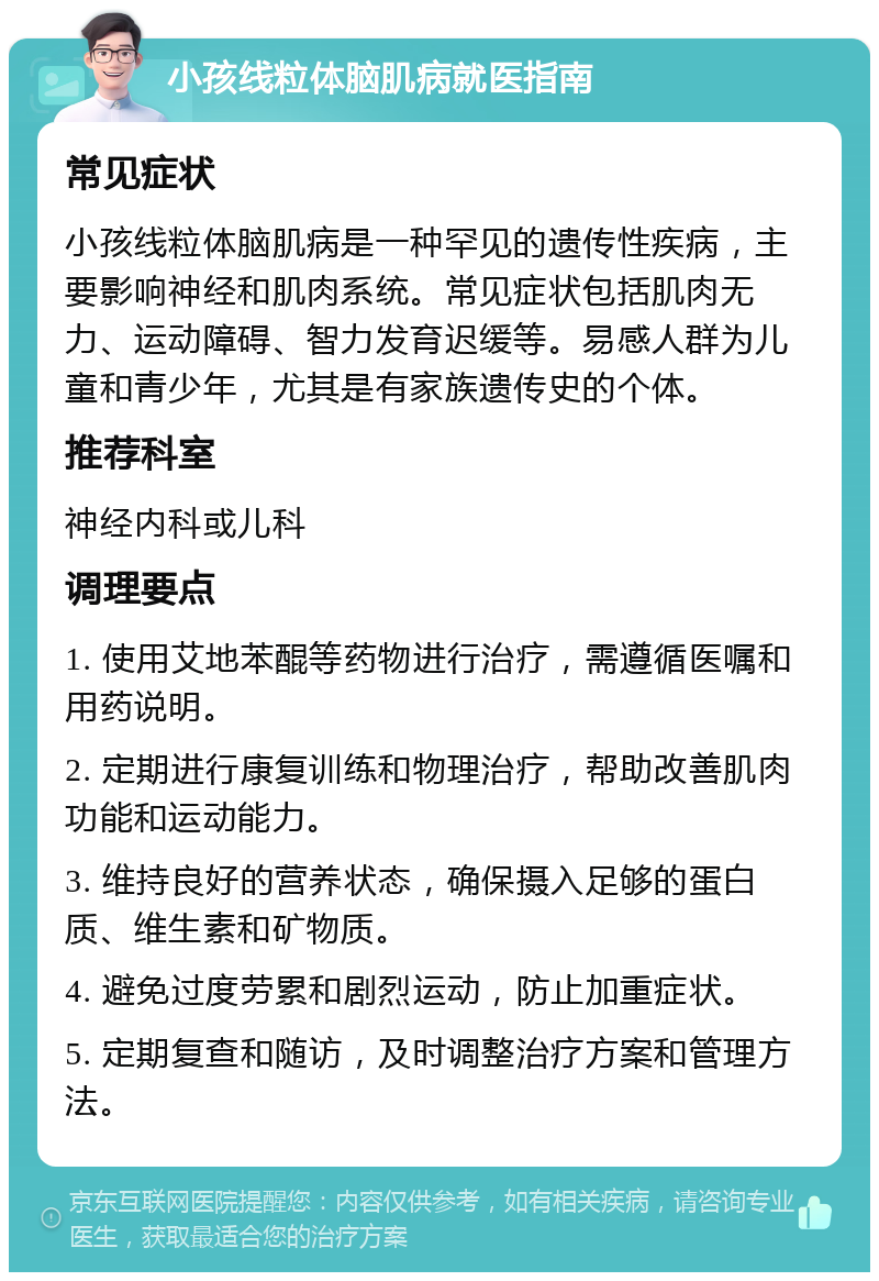 小孩线粒体脑肌病就医指南 常见症状 小孩线粒体脑肌病是一种罕见的遗传性疾病，主要影响神经和肌肉系统。常见症状包括肌肉无力、运动障碍、智力发育迟缓等。易感人群为儿童和青少年，尤其是有家族遗传史的个体。 推荐科室 神经内科或儿科 调理要点 1. 使用艾地苯醌等药物进行治疗，需遵循医嘱和用药说明。 2. 定期进行康复训练和物理治疗，帮助改善肌肉功能和运动能力。 3. 维持良好的营养状态，确保摄入足够的蛋白质、维生素和矿物质。 4. 避免过度劳累和剧烈运动，防止加重症状。 5. 定期复查和随访，及时调整治疗方案和管理方法。