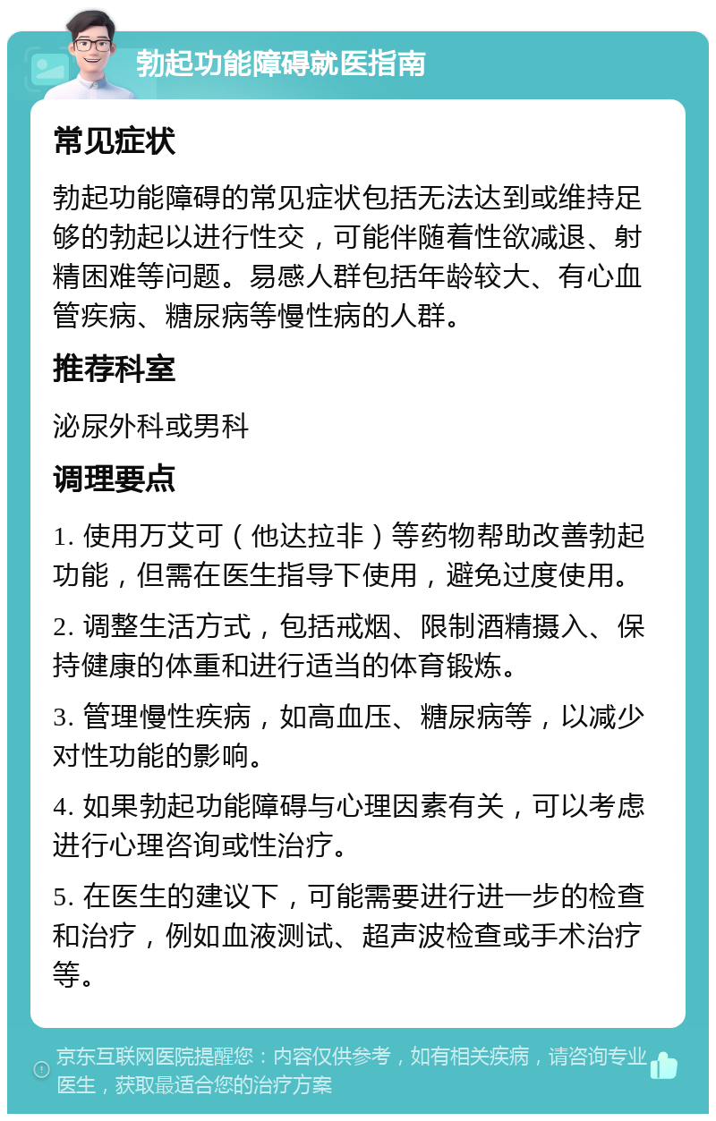 勃起功能障碍就医指南 常见症状 勃起功能障碍的常见症状包括无法达到或维持足够的勃起以进行性交，可能伴随着性欲减退、射精困难等问题。易感人群包括年龄较大、有心血管疾病、糖尿病等慢性病的人群。 推荐科室 泌尿外科或男科 调理要点 1. 使用万艾可（他达拉非）等药物帮助改善勃起功能，但需在医生指导下使用，避免过度使用。 2. 调整生活方式，包括戒烟、限制酒精摄入、保持健康的体重和进行适当的体育锻炼。 3. 管理慢性疾病，如高血压、糖尿病等，以减少对性功能的影响。 4. 如果勃起功能障碍与心理因素有关，可以考虑进行心理咨询或性治疗。 5. 在医生的建议下，可能需要进行进一步的检查和治疗，例如血液测试、超声波检查或手术治疗等。