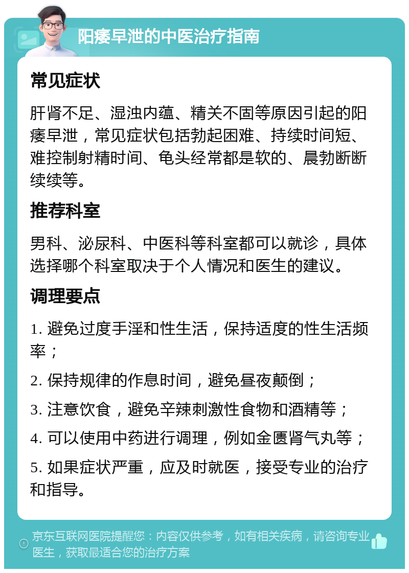 阳痿早泄的中医治疗指南 常见症状 肝肾不足、湿浊内蕴、精关不固等原因引起的阳痿早泄，常见症状包括勃起困难、持续时间短、难控制射精时间、龟头经常都是软的、晨勃断断续续等。 推荐科室 男科、泌尿科、中医科等科室都可以就诊，具体选择哪个科室取决于个人情况和医生的建议。 调理要点 1. 避免过度手淫和性生活，保持适度的性生活频率； 2. 保持规律的作息时间，避免昼夜颠倒； 3. 注意饮食，避免辛辣刺激性食物和酒精等； 4. 可以使用中药进行调理，例如金匮肾气丸等； 5. 如果症状严重，应及时就医，接受专业的治疗和指导。