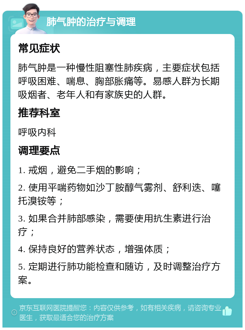 肺气肿的治疗与调理 常见症状 肺气肿是一种慢性阻塞性肺疾病，主要症状包括呼吸困难、喘息、胸部胀痛等。易感人群为长期吸烟者、老年人和有家族史的人群。 推荐科室 呼吸内科 调理要点 1. 戒烟，避免二手烟的影响； 2. 使用平喘药物如沙丁胺醇气雾剂、舒利迭、噻托溴铵等； 3. 如果合并肺部感染，需要使用抗生素进行治疗； 4. 保持良好的营养状态，增强体质； 5. 定期进行肺功能检查和随访，及时调整治疗方案。