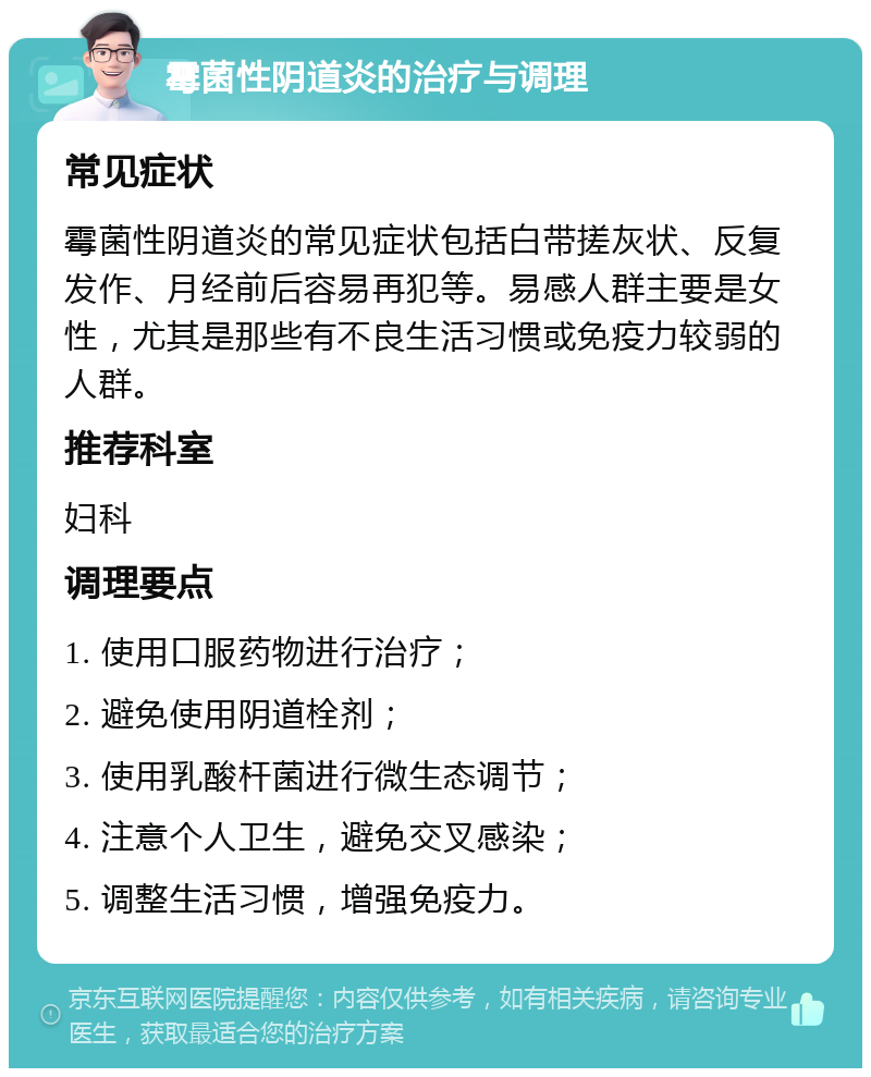 霉菌性阴道炎的治疗与调理 常见症状 霉菌性阴道炎的常见症状包括白带搓灰状、反复发作、月经前后容易再犯等。易感人群主要是女性，尤其是那些有不良生活习惯或免疫力较弱的人群。 推荐科室 妇科 调理要点 1. 使用口服药物进行治疗； 2. 避免使用阴道栓剂； 3. 使用乳酸杆菌进行微生态调节； 4. 注意个人卫生，避免交叉感染； 5. 调整生活习惯，增强免疫力。