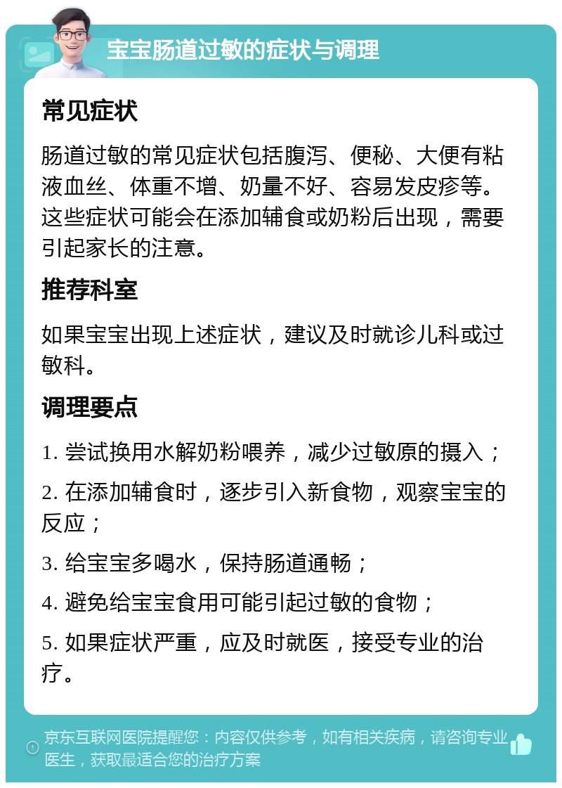 宝宝肠道过敏的症状与调理 常见症状 肠道过敏的常见症状包括腹泻、便秘、大便有粘液血丝、体重不增、奶量不好、容易发皮疹等。这些症状可能会在添加辅食或奶粉后出现，需要引起家长的注意。 推荐科室 如果宝宝出现上述症状，建议及时就诊儿科或过敏科。 调理要点 1. 尝试换用水解奶粉喂养，减少过敏原的摄入； 2. 在添加辅食时，逐步引入新食物，观察宝宝的反应； 3. 给宝宝多喝水，保持肠道通畅； 4. 避免给宝宝食用可能引起过敏的食物； 5. 如果症状严重，应及时就医，接受专业的治疗。