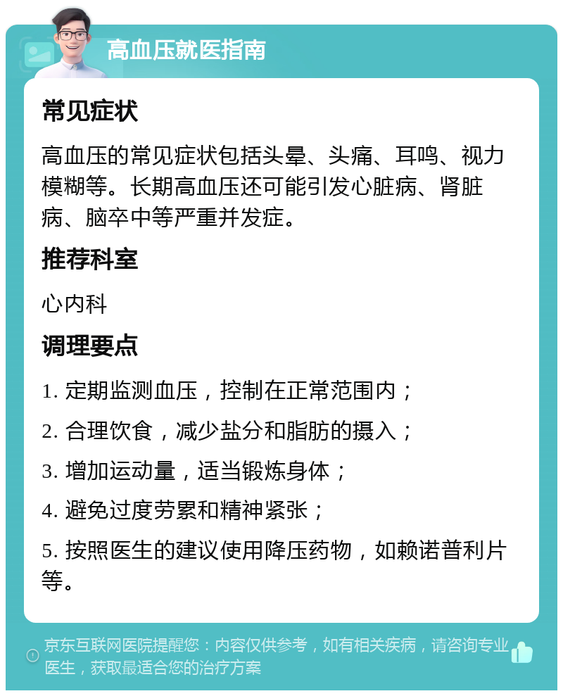 高血压就医指南 常见症状 高血压的常见症状包括头晕、头痛、耳鸣、视力模糊等。长期高血压还可能引发心脏病、肾脏病、脑卒中等严重并发症。 推荐科室 心内科 调理要点 1. 定期监测血压，控制在正常范围内； 2. 合理饮食，减少盐分和脂肪的摄入； 3. 增加运动量，适当锻炼身体； 4. 避免过度劳累和精神紧张； 5. 按照医生的建议使用降压药物，如赖诺普利片等。