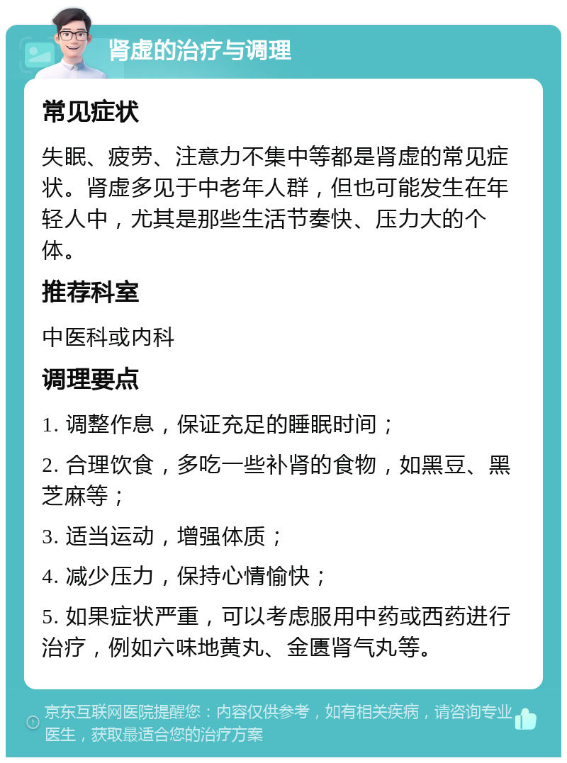 肾虚的治疗与调理 常见症状 失眠、疲劳、注意力不集中等都是肾虚的常见症状。肾虚多见于中老年人群，但也可能发生在年轻人中，尤其是那些生活节奏快、压力大的个体。 推荐科室 中医科或内科 调理要点 1. 调整作息，保证充足的睡眠时间； 2. 合理饮食，多吃一些补肾的食物，如黑豆、黑芝麻等； 3. 适当运动，增强体质； 4. 减少压力，保持心情愉快； 5. 如果症状严重，可以考虑服用中药或西药进行治疗，例如六味地黄丸、金匮肾气丸等。