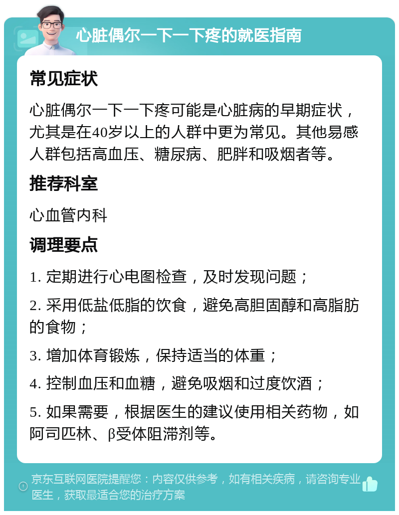 心脏偶尔一下一下疼的就医指南 常见症状 心脏偶尔一下一下疼可能是心脏病的早期症状，尤其是在40岁以上的人群中更为常见。其他易感人群包括高血压、糖尿病、肥胖和吸烟者等。 推荐科室 心血管内科 调理要点 1. 定期进行心电图检查，及时发现问题； 2. 采用低盐低脂的饮食，避免高胆固醇和高脂肪的食物； 3. 增加体育锻炼，保持适当的体重； 4. 控制血压和血糖，避免吸烟和过度饮酒； 5. 如果需要，根据医生的建议使用相关药物，如阿司匹林、β受体阻滞剂等。