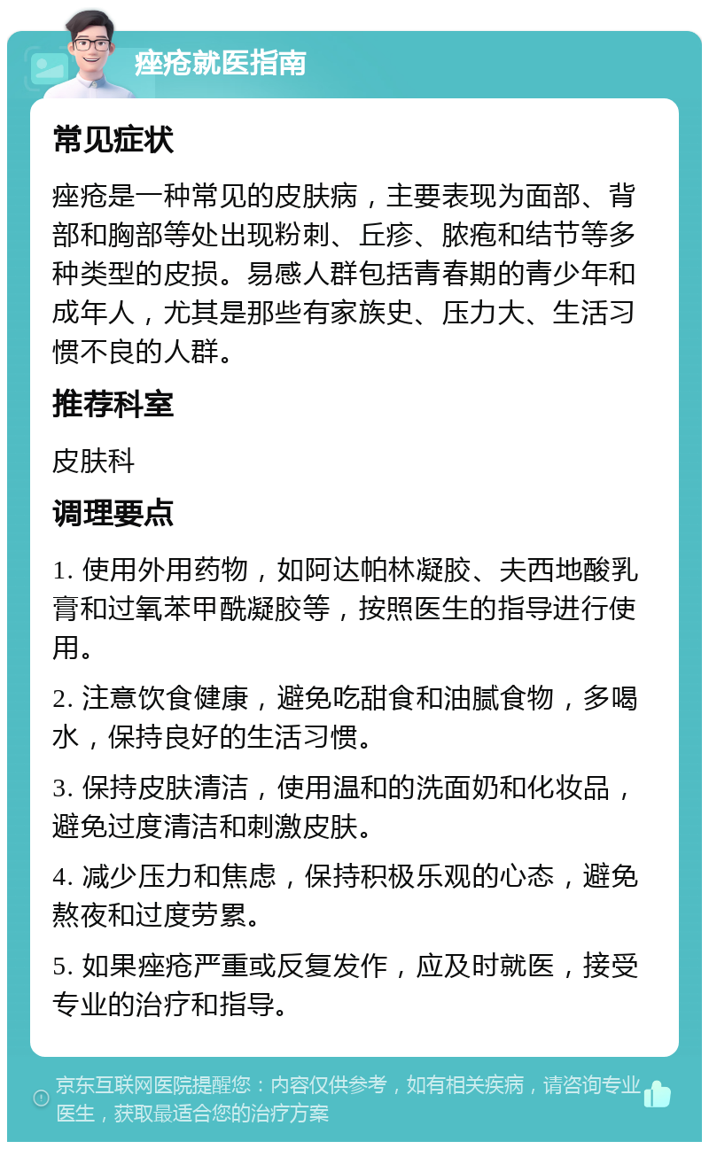 痤疮就医指南 常见症状 痤疮是一种常见的皮肤病，主要表现为面部、背部和胸部等处出现粉刺、丘疹、脓疱和结节等多种类型的皮损。易感人群包括青春期的青少年和成年人，尤其是那些有家族史、压力大、生活习惯不良的人群。 推荐科室 皮肤科 调理要点 1. 使用外用药物，如阿达帕林凝胶、夫西地酸乳膏和过氧苯甲酰凝胶等，按照医生的指导进行使用。 2. 注意饮食健康，避免吃甜食和油腻食物，多喝水，保持良好的生活习惯。 3. 保持皮肤清洁，使用温和的洗面奶和化妆品，避免过度清洁和刺激皮肤。 4. 减少压力和焦虑，保持积极乐观的心态，避免熬夜和过度劳累。 5. 如果痤疮严重或反复发作，应及时就医，接受专业的治疗和指导。