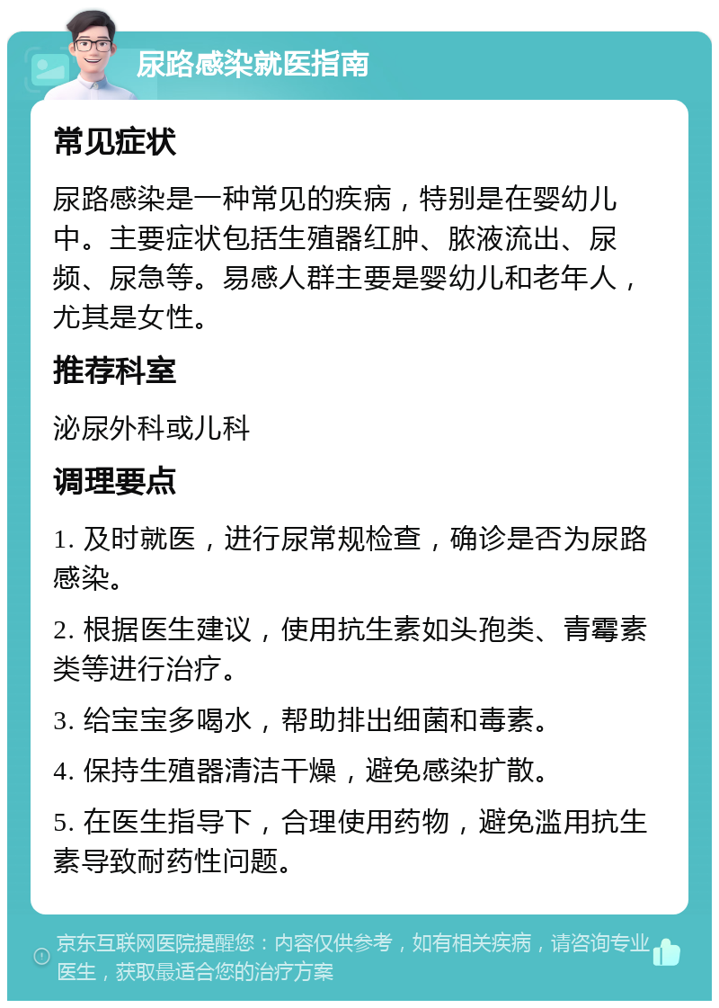 尿路感染就医指南 常见症状 尿路感染是一种常见的疾病，特别是在婴幼儿中。主要症状包括生殖器红肿、脓液流出、尿频、尿急等。易感人群主要是婴幼儿和老年人，尤其是女性。 推荐科室 泌尿外科或儿科 调理要点 1. 及时就医，进行尿常规检查，确诊是否为尿路感染。 2. 根据医生建议，使用抗生素如头孢类、青霉素类等进行治疗。 3. 给宝宝多喝水，帮助排出细菌和毒素。 4. 保持生殖器清洁干燥，避免感染扩散。 5. 在医生指导下，合理使用药物，避免滥用抗生素导致耐药性问题。