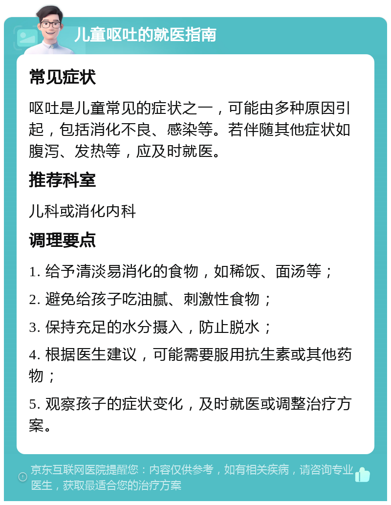 儿童呕吐的就医指南 常见症状 呕吐是儿童常见的症状之一，可能由多种原因引起，包括消化不良、感染等。若伴随其他症状如腹泻、发热等，应及时就医。 推荐科室 儿科或消化内科 调理要点 1. 给予清淡易消化的食物，如稀饭、面汤等； 2. 避免给孩子吃油腻、刺激性食物； 3. 保持充足的水分摄入，防止脱水； 4. 根据医生建议，可能需要服用抗生素或其他药物； 5. 观察孩子的症状变化，及时就医或调整治疗方案。