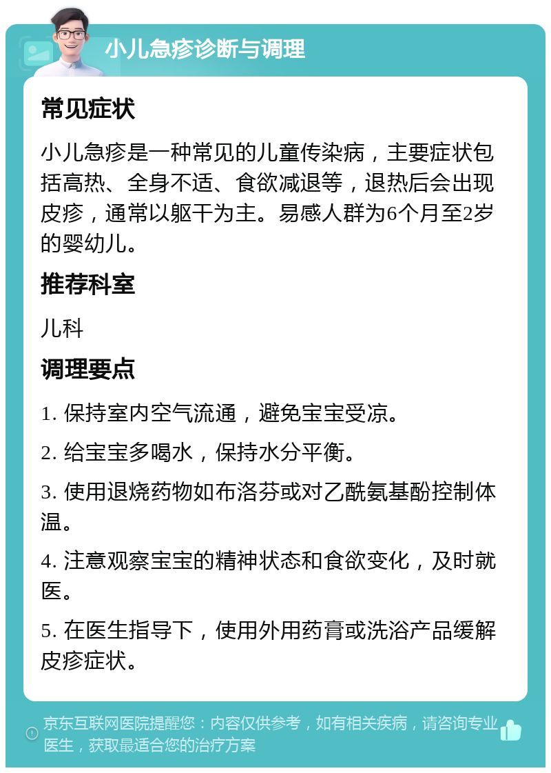 小儿急疹诊断与调理 常见症状 小儿急疹是一种常见的儿童传染病，主要症状包括高热、全身不适、食欲减退等，退热后会出现皮疹，通常以躯干为主。易感人群为6个月至2岁的婴幼儿。 推荐科室 儿科 调理要点 1. 保持室内空气流通，避免宝宝受凉。 2. 给宝宝多喝水，保持水分平衡。 3. 使用退烧药物如布洛芬或对乙酰氨基酚控制体温。 4. 注意观察宝宝的精神状态和食欲变化，及时就医。 5. 在医生指导下，使用外用药膏或洗浴产品缓解皮疹症状。