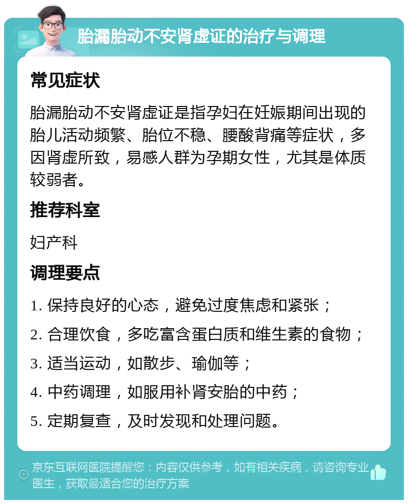 胎漏胎动不安肾虚证的治疗与调理 常见症状 胎漏胎动不安肾虚证是指孕妇在妊娠期间出现的胎儿活动频繁、胎位不稳、腰酸背痛等症状，多因肾虚所致，易感人群为孕期女性，尤其是体质较弱者。 推荐科室 妇产科 调理要点 1. 保持良好的心态，避免过度焦虑和紧张； 2. 合理饮食，多吃富含蛋白质和维生素的食物； 3. 适当运动，如散步、瑜伽等； 4. 中药调理，如服用补肾安胎的中药； 5. 定期复查，及时发现和处理问题。