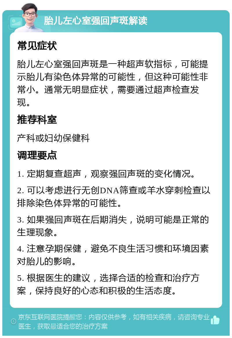 胎儿左心室强回声斑解读 常见症状 胎儿左心室强回声斑是一种超声软指标，可能提示胎儿有染色体异常的可能性，但这种可能性非常小。通常无明显症状，需要通过超声检查发现。 推荐科室 产科或妇幼保健科 调理要点 1. 定期复查超声，观察强回声斑的变化情况。 2. 可以考虑进行无创DNA筛查或羊水穿刺检查以排除染色体异常的可能性。 3. 如果强回声斑在后期消失，说明可能是正常的生理现象。 4. 注意孕期保健，避免不良生活习惯和环境因素对胎儿的影响。 5. 根据医生的建议，选择合适的检查和治疗方案，保持良好的心态和积极的生活态度。