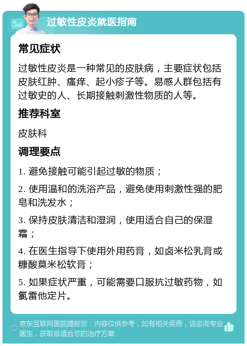 过敏性皮炎就医指南 常见症状 过敏性皮炎是一种常见的皮肤病，主要症状包括皮肤红肿、瘙痒、起小疹子等。易感人群包括有过敏史的人、长期接触刺激性物质的人等。 推荐科室 皮肤科 调理要点 1. 避免接触可能引起过敏的物质； 2. 使用温和的洗浴产品，避免使用刺激性强的肥皂和洗发水； 3. 保持皮肤清洁和湿润，使用适合自己的保湿霜； 4. 在医生指导下使用外用药膏，如卤米松乳膏或糠酸莫米松软膏； 5. 如果症状严重，可能需要口服抗过敏药物，如氯雷他定片。