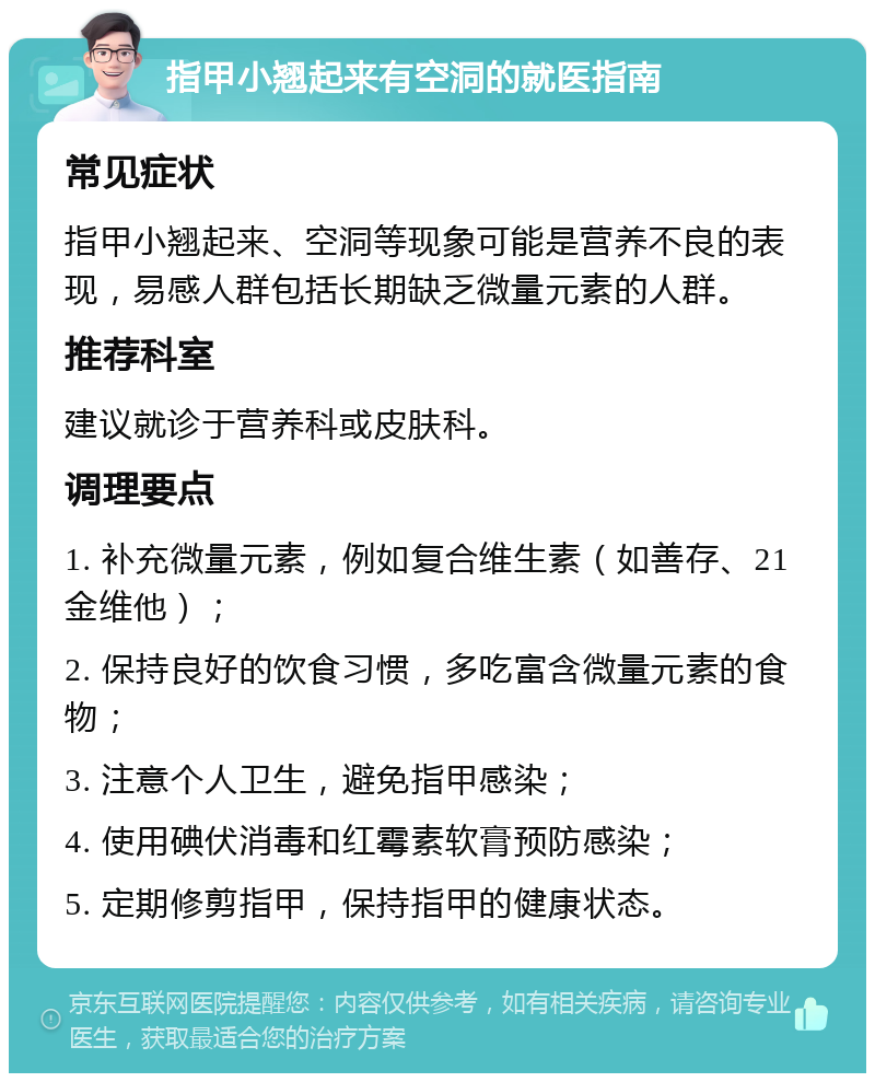 指甲小翘起来有空洞的就医指南 常见症状 指甲小翘起来、空洞等现象可能是营养不良的表现，易感人群包括长期缺乏微量元素的人群。 推荐科室 建议就诊于营养科或皮肤科。 调理要点 1. 补充微量元素，例如复合维生素（如善存、21金维他）； 2. 保持良好的饮食习惯，多吃富含微量元素的食物； 3. 注意个人卫生，避免指甲感染； 4. 使用碘伏消毒和红霉素软膏预防感染； 5. 定期修剪指甲，保持指甲的健康状态。