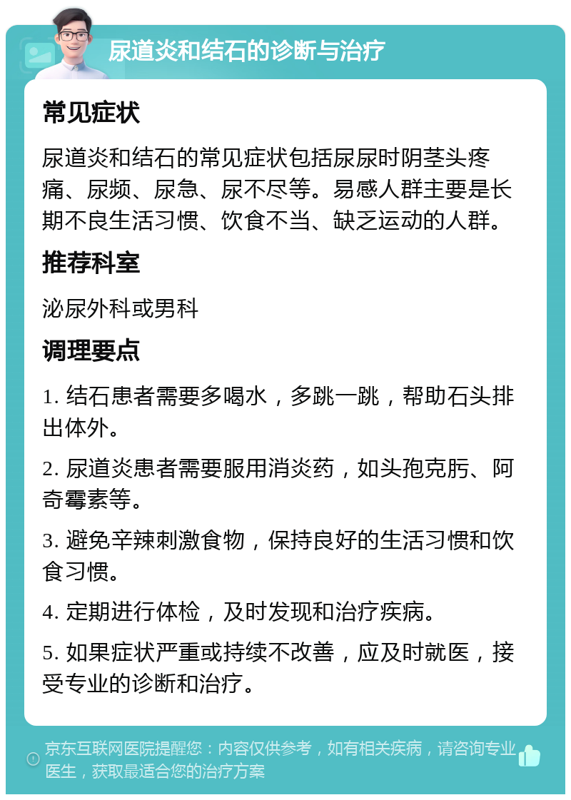 尿道炎和结石的诊断与治疗 常见症状 尿道炎和结石的常见症状包括尿尿时阴茎头疼痛、尿频、尿急、尿不尽等。易感人群主要是长期不良生活习惯、饮食不当、缺乏运动的人群。 推荐科室 泌尿外科或男科 调理要点 1. 结石患者需要多喝水，多跳一跳，帮助石头排出体外。 2. 尿道炎患者需要服用消炎药，如头孢克肟、阿奇霉素等。 3. 避免辛辣刺激食物，保持良好的生活习惯和饮食习惯。 4. 定期进行体检，及时发现和治疗疾病。 5. 如果症状严重或持续不改善，应及时就医，接受专业的诊断和治疗。