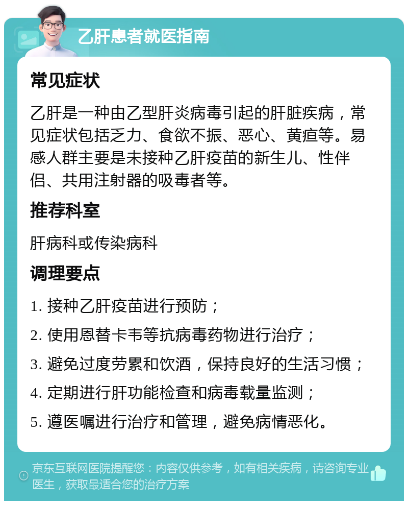 乙肝患者就医指南 常见症状 乙肝是一种由乙型肝炎病毒引起的肝脏疾病，常见症状包括乏力、食欲不振、恶心、黄疸等。易感人群主要是未接种乙肝疫苗的新生儿、性伴侣、共用注射器的吸毒者等。 推荐科室 肝病科或传染病科 调理要点 1. 接种乙肝疫苗进行预防； 2. 使用恩替卡韦等抗病毒药物进行治疗； 3. 避免过度劳累和饮酒，保持良好的生活习惯； 4. 定期进行肝功能检查和病毒载量监测； 5. 遵医嘱进行治疗和管理，避免病情恶化。