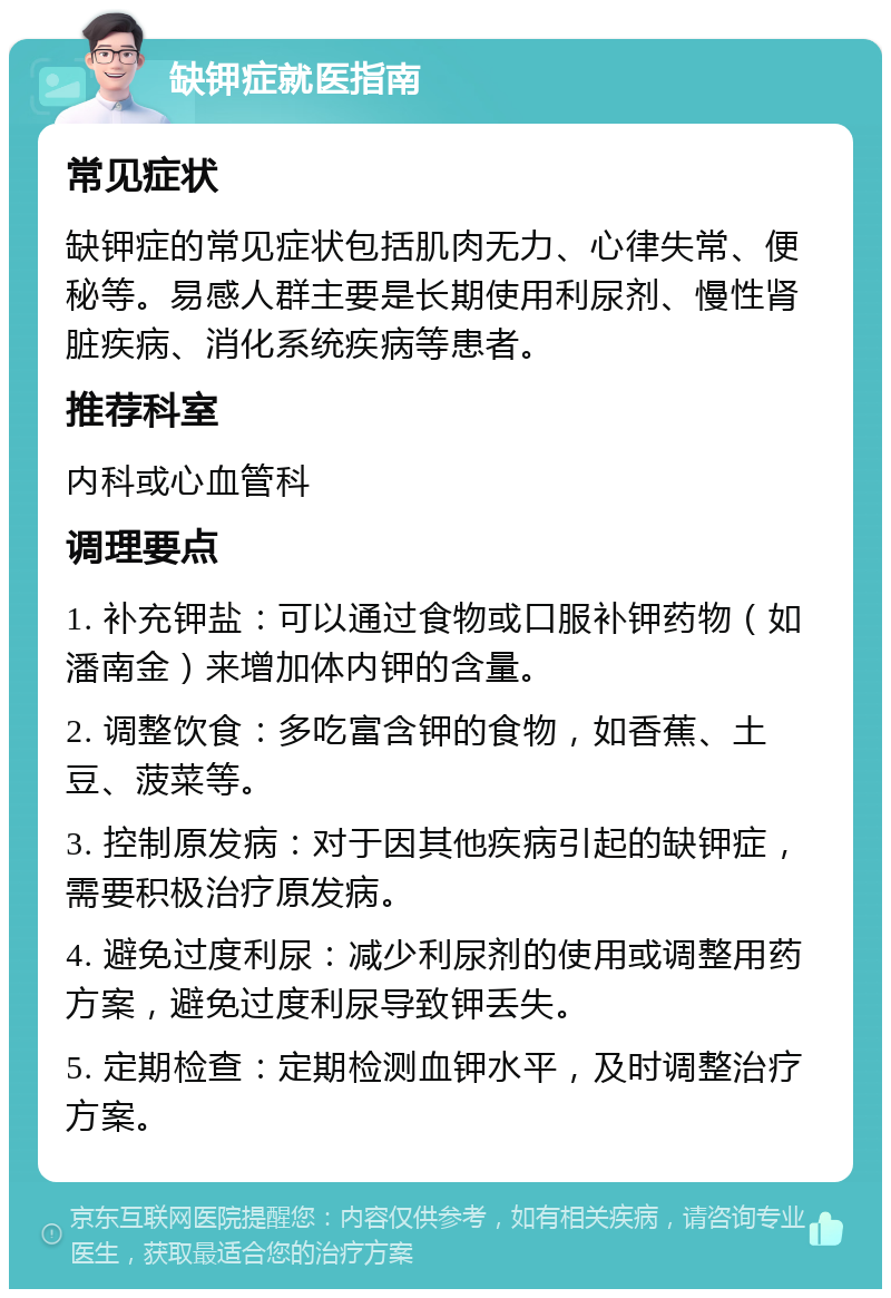 缺钾症就医指南 常见症状 缺钾症的常见症状包括肌肉无力、心律失常、便秘等。易感人群主要是长期使用利尿剂、慢性肾脏疾病、消化系统疾病等患者。 推荐科室 内科或心血管科 调理要点 1. 补充钾盐：可以通过食物或口服补钾药物（如潘南金）来增加体内钾的含量。 2. 调整饮食：多吃富含钾的食物，如香蕉、土豆、菠菜等。 3. 控制原发病：对于因其他疾病引起的缺钾症，需要积极治疗原发病。 4. 避免过度利尿：减少利尿剂的使用或调整用药方案，避免过度利尿导致钾丢失。 5. 定期检查：定期检测血钾水平，及时调整治疗方案。