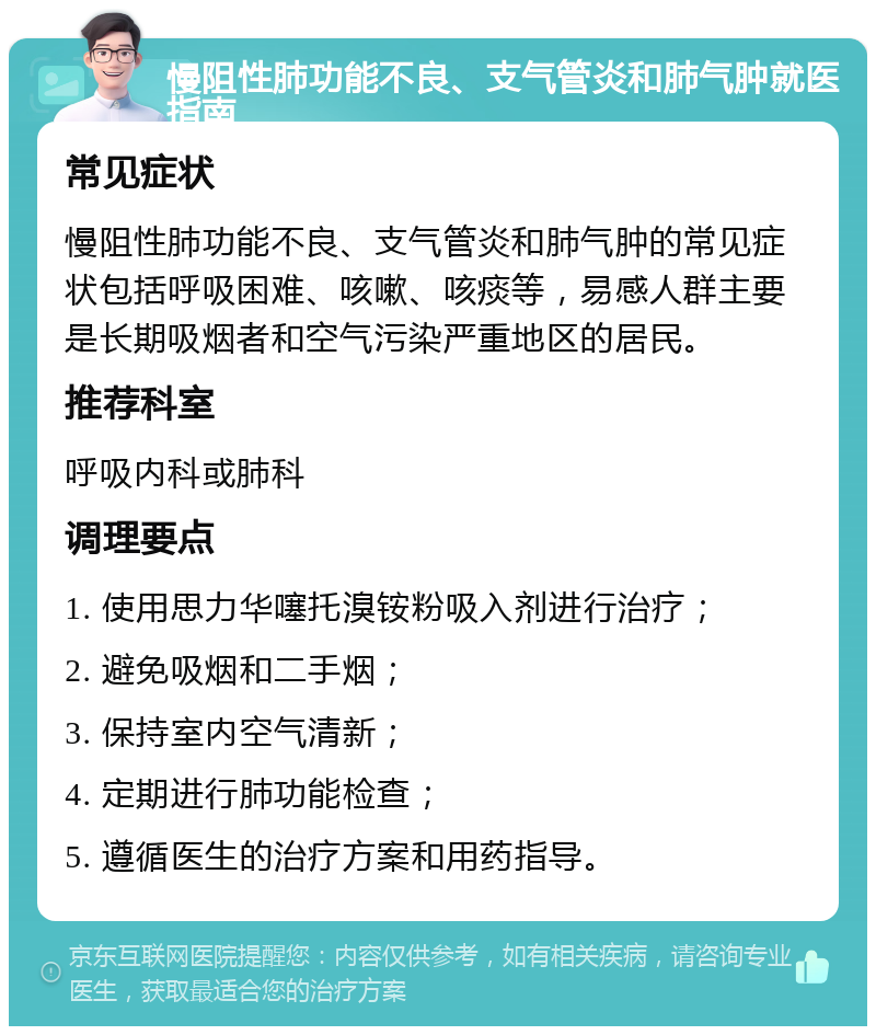 慢阻性肺功能不良、支气管炎和肺气肿就医指南 常见症状 慢阻性肺功能不良、支气管炎和肺气肿的常见症状包括呼吸困难、咳嗽、咳痰等，易感人群主要是长期吸烟者和空气污染严重地区的居民。 推荐科室 呼吸内科或肺科 调理要点 1. 使用思力华噻托溴铵粉吸入剂进行治疗； 2. 避免吸烟和二手烟； 3. 保持室内空气清新； 4. 定期进行肺功能检查； 5. 遵循医生的治疗方案和用药指导。