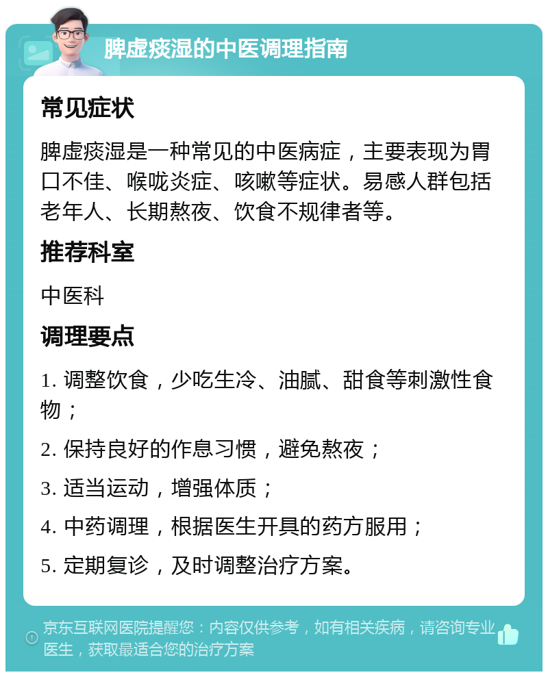 脾虚痰湿的中医调理指南 常见症状 脾虚痰湿是一种常见的中医病症，主要表现为胃口不佳、喉咙炎症、咳嗽等症状。易感人群包括老年人、长期熬夜、饮食不规律者等。 推荐科室 中医科 调理要点 1. 调整饮食，少吃生冷、油腻、甜食等刺激性食物； 2. 保持良好的作息习惯，避免熬夜； 3. 适当运动，增强体质； 4. 中药调理，根据医生开具的药方服用； 5. 定期复诊，及时调整治疗方案。