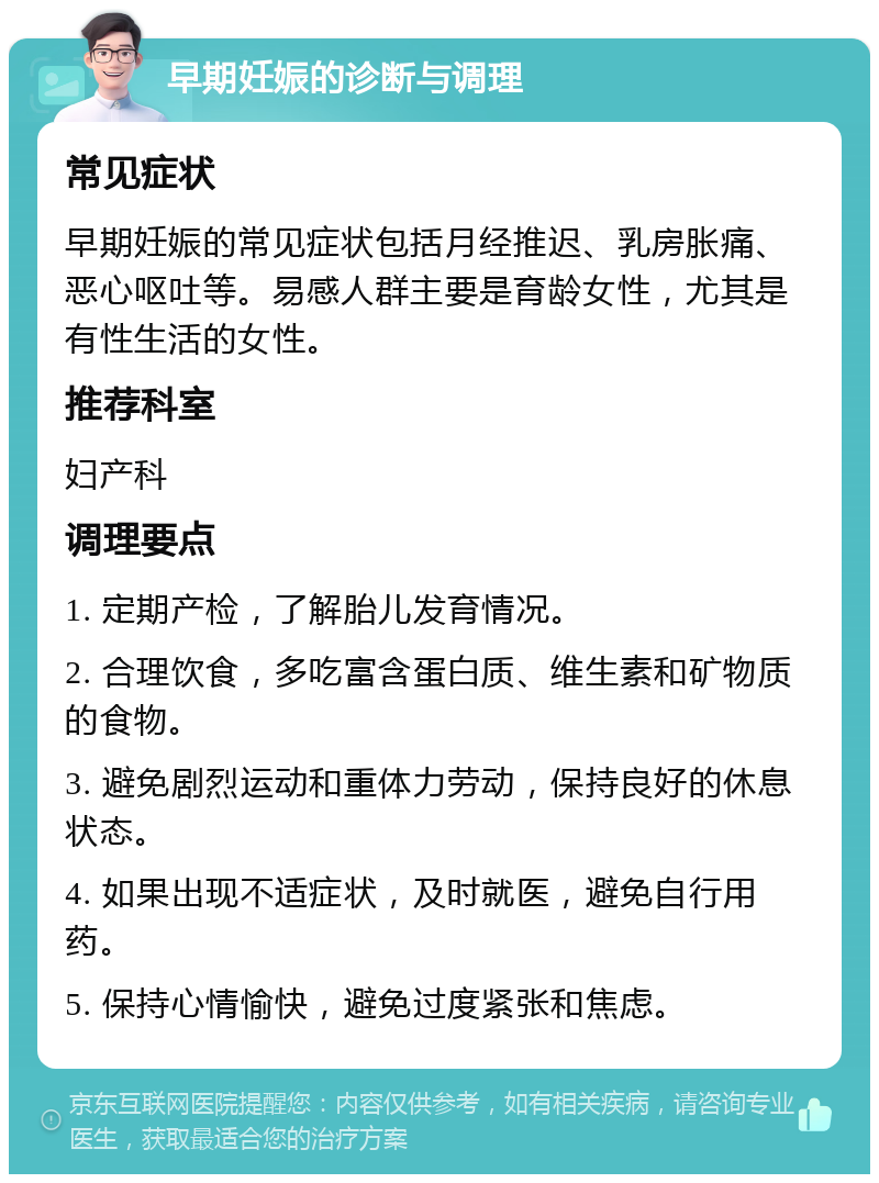 早期妊娠的诊断与调理 常见症状 早期妊娠的常见症状包括月经推迟、乳房胀痛、恶心呕吐等。易感人群主要是育龄女性，尤其是有性生活的女性。 推荐科室 妇产科 调理要点 1. 定期产检，了解胎儿发育情况。 2. 合理饮食，多吃富含蛋白质、维生素和矿物质的食物。 3. 避免剧烈运动和重体力劳动，保持良好的休息状态。 4. 如果出现不适症状，及时就医，避免自行用药。 5. 保持心情愉快，避免过度紧张和焦虑。