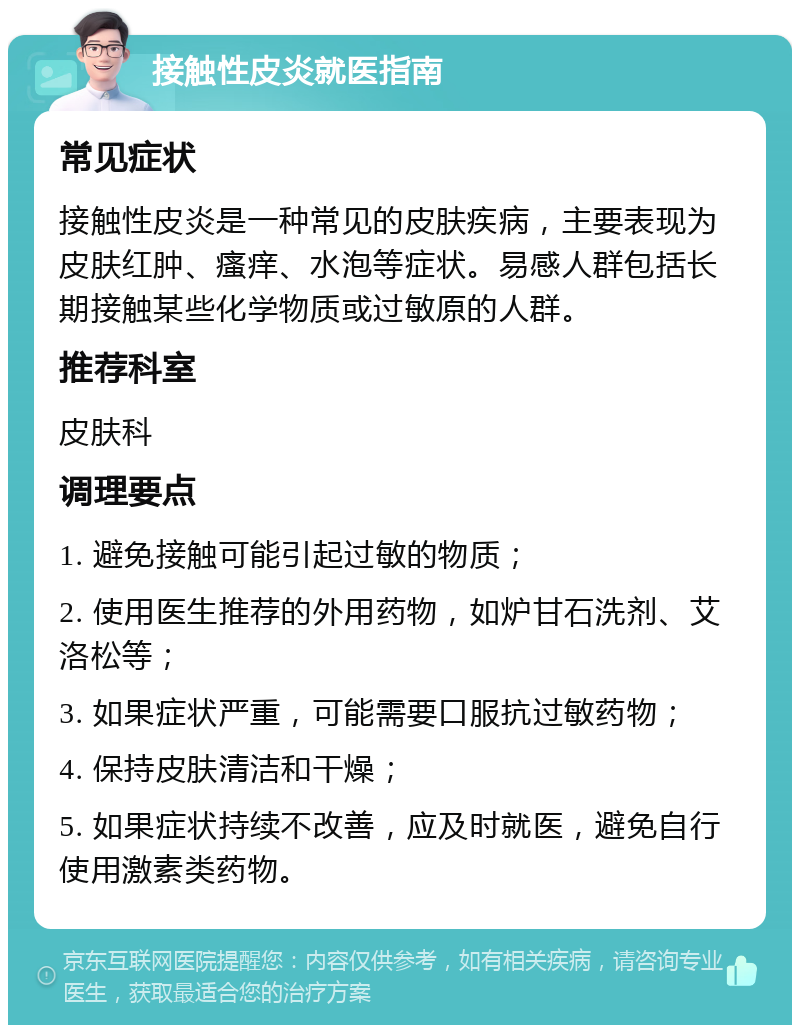 接触性皮炎就医指南 常见症状 接触性皮炎是一种常见的皮肤疾病，主要表现为皮肤红肿、瘙痒、水泡等症状。易感人群包括长期接触某些化学物质或过敏原的人群。 推荐科室 皮肤科 调理要点 1. 避免接触可能引起过敏的物质； 2. 使用医生推荐的外用药物，如炉甘石洗剂、艾洛松等； 3. 如果症状严重，可能需要口服抗过敏药物； 4. 保持皮肤清洁和干燥； 5. 如果症状持续不改善，应及时就医，避免自行使用激素类药物。