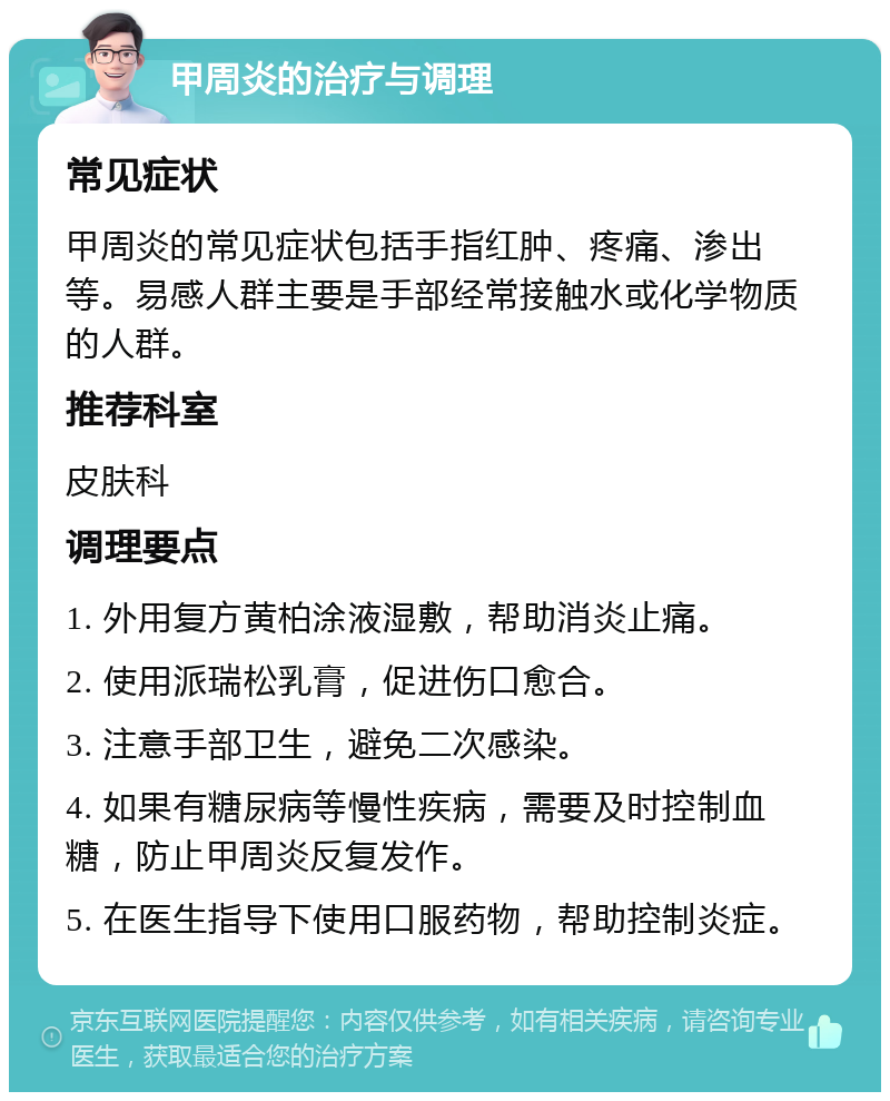 甲周炎的治疗与调理 常见症状 甲周炎的常见症状包括手指红肿、疼痛、渗出等。易感人群主要是手部经常接触水或化学物质的人群。 推荐科室 皮肤科 调理要点 1. 外用复方黄柏涂液湿敷，帮助消炎止痛。 2. 使用派瑞松乳膏，促进伤口愈合。 3. 注意手部卫生，避免二次感染。 4. 如果有糖尿病等慢性疾病，需要及时控制血糖，防止甲周炎反复发作。 5. 在医生指导下使用口服药物，帮助控制炎症。