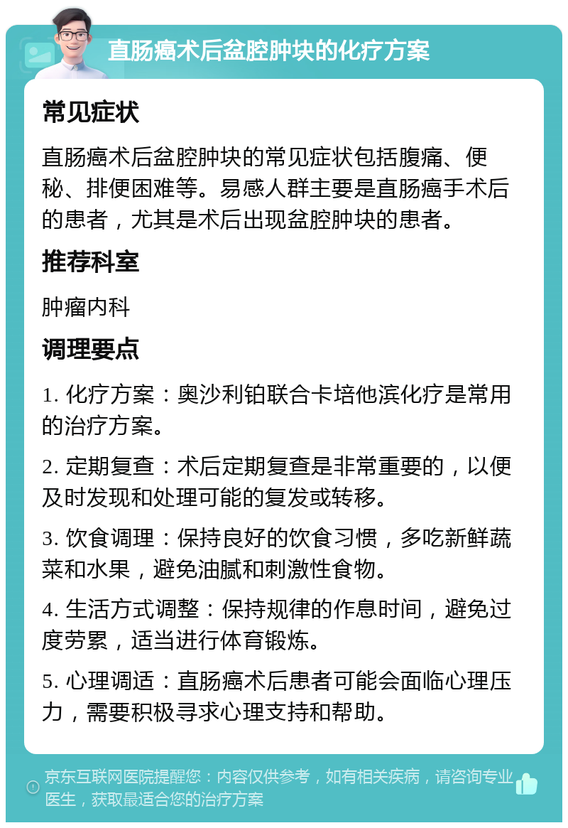 直肠癌术后盆腔肿块的化疗方案 常见症状 直肠癌术后盆腔肿块的常见症状包括腹痛、便秘、排便困难等。易感人群主要是直肠癌手术后的患者，尤其是术后出现盆腔肿块的患者。 推荐科室 肿瘤内科 调理要点 1. 化疗方案：奥沙利铂联合卡培他滨化疗是常用的治疗方案。 2. 定期复查：术后定期复查是非常重要的，以便及时发现和处理可能的复发或转移。 3. 饮食调理：保持良好的饮食习惯，多吃新鲜蔬菜和水果，避免油腻和刺激性食物。 4. 生活方式调整：保持规律的作息时间，避免过度劳累，适当进行体育锻炼。 5. 心理调适：直肠癌术后患者可能会面临心理压力，需要积极寻求心理支持和帮助。