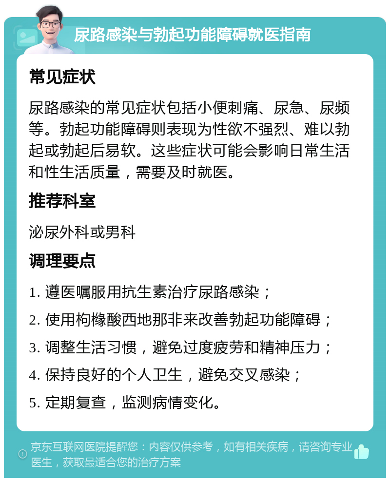 尿路感染与勃起功能障碍就医指南 常见症状 尿路感染的常见症状包括小便刺痛、尿急、尿频等。勃起功能障碍则表现为性欲不强烈、难以勃起或勃起后易软。这些症状可能会影响日常生活和性生活质量，需要及时就医。 推荐科室 泌尿外科或男科 调理要点 1. 遵医嘱服用抗生素治疗尿路感染； 2. 使用枸橼酸西地那非来改善勃起功能障碍； 3. 调整生活习惯，避免过度疲劳和精神压力； 4. 保持良好的个人卫生，避免交叉感染； 5. 定期复查，监测病情变化。