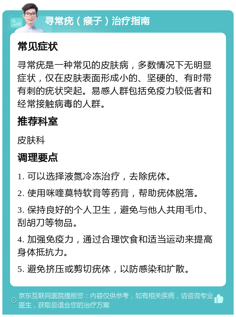 寻常疣（瘊子）治疗指南 常见症状 寻常疣是一种常见的皮肤病，多数情况下无明显症状，仅在皮肤表面形成小的、坚硬的、有时带有刺的疣状突起。易感人群包括免疫力较低者和经常接触病毒的人群。 推荐科室 皮肤科 调理要点 1. 可以选择液氮冷冻治疗，去除疣体。 2. 使用咪喹莫特软膏等药膏，帮助疣体脱落。 3. 保持良好的个人卫生，避免与他人共用毛巾、刮胡刀等物品。 4. 加强免疫力，通过合理饮食和适当运动来提高身体抵抗力。 5. 避免挤压或剪切疣体，以防感染和扩散。