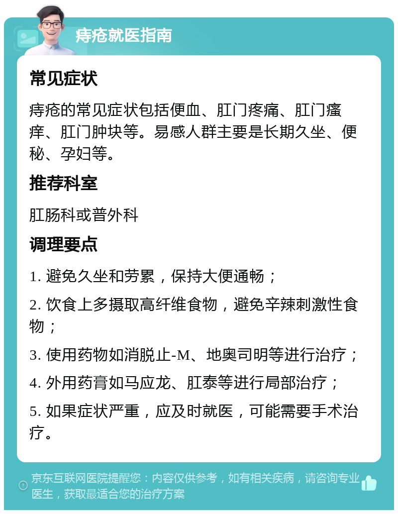 痔疮就医指南 常见症状 痔疮的常见症状包括便血、肛门疼痛、肛门瘙痒、肛门肿块等。易感人群主要是长期久坐、便秘、孕妇等。 推荐科室 肛肠科或普外科 调理要点 1. 避免久坐和劳累，保持大便通畅； 2. 饮食上多摄取高纤维食物，避免辛辣刺激性食物； 3. 使用药物如消脱止-M、地奥司明等进行治疗； 4. 外用药膏如马应龙、肛泰等进行局部治疗； 5. 如果症状严重，应及时就医，可能需要手术治疗。