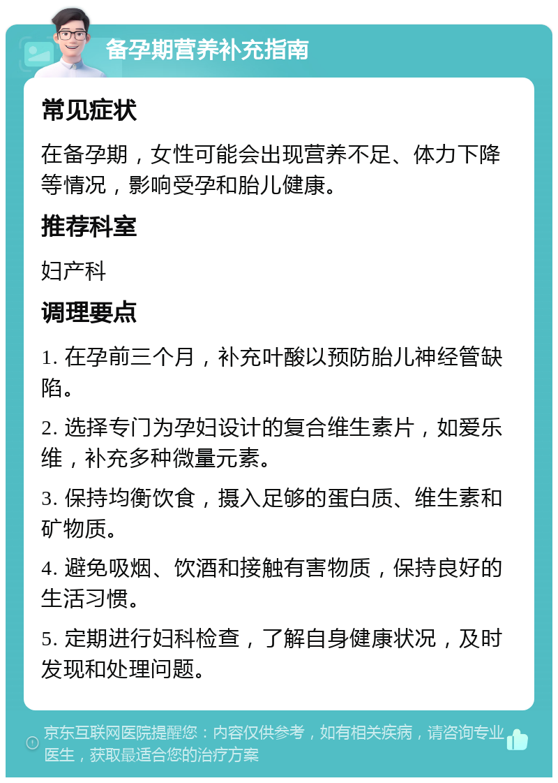 备孕期营养补充指南 常见症状 在备孕期，女性可能会出现营养不足、体力下降等情况，影响受孕和胎儿健康。 推荐科室 妇产科 调理要点 1. 在孕前三个月，补充叶酸以预防胎儿神经管缺陷。 2. 选择专门为孕妇设计的复合维生素片，如爱乐维，补充多种微量元素。 3. 保持均衡饮食，摄入足够的蛋白质、维生素和矿物质。 4. 避免吸烟、饮酒和接触有害物质，保持良好的生活习惯。 5. 定期进行妇科检查，了解自身健康状况，及时发现和处理问题。