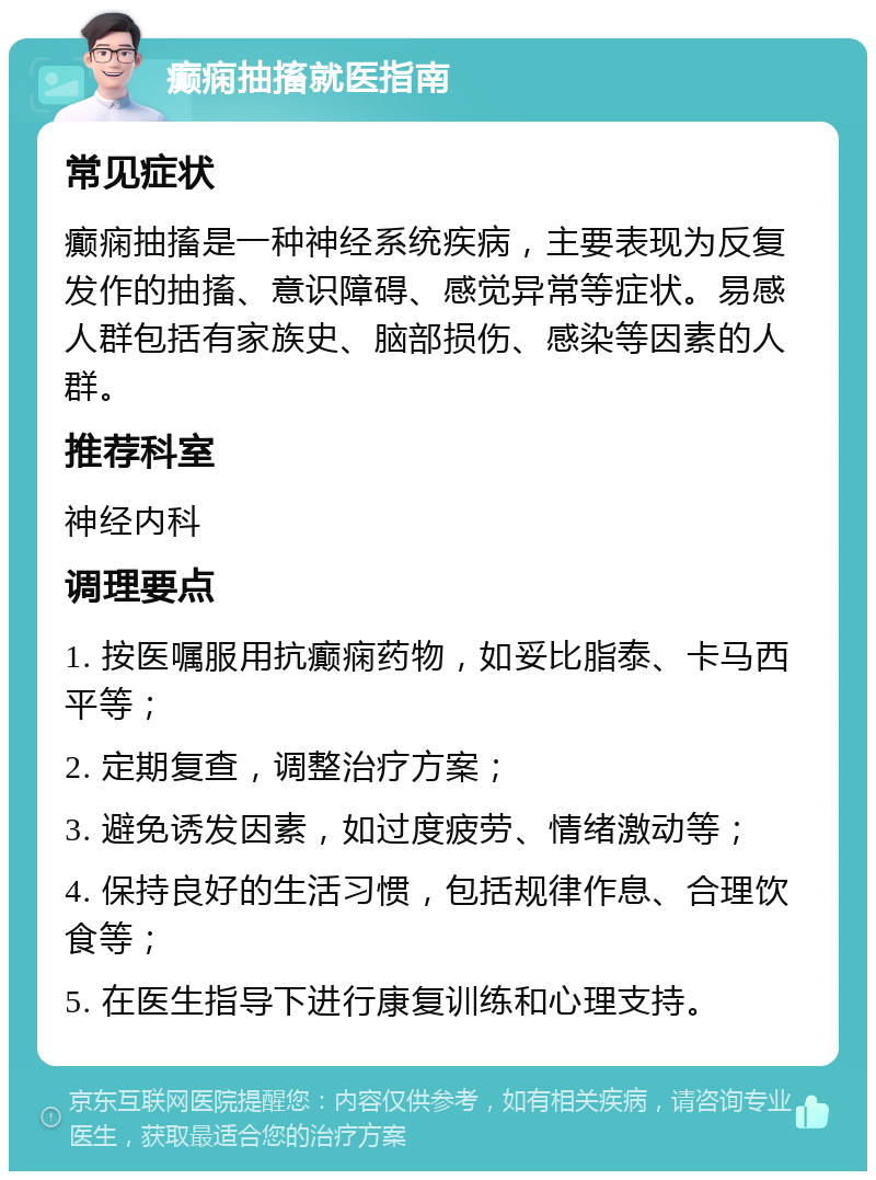 癫痫抽搐就医指南 常见症状 癫痫抽搐是一种神经系统疾病，主要表现为反复发作的抽搐、意识障碍、感觉异常等症状。易感人群包括有家族史、脑部损伤、感染等因素的人群。 推荐科室 神经内科 调理要点 1. 按医嘱服用抗癫痫药物，如妥比脂泰、卡马西平等； 2. 定期复查，调整治疗方案； 3. 避免诱发因素，如过度疲劳、情绪激动等； 4. 保持良好的生活习惯，包括规律作息、合理饮食等； 5. 在医生指导下进行康复训练和心理支持。