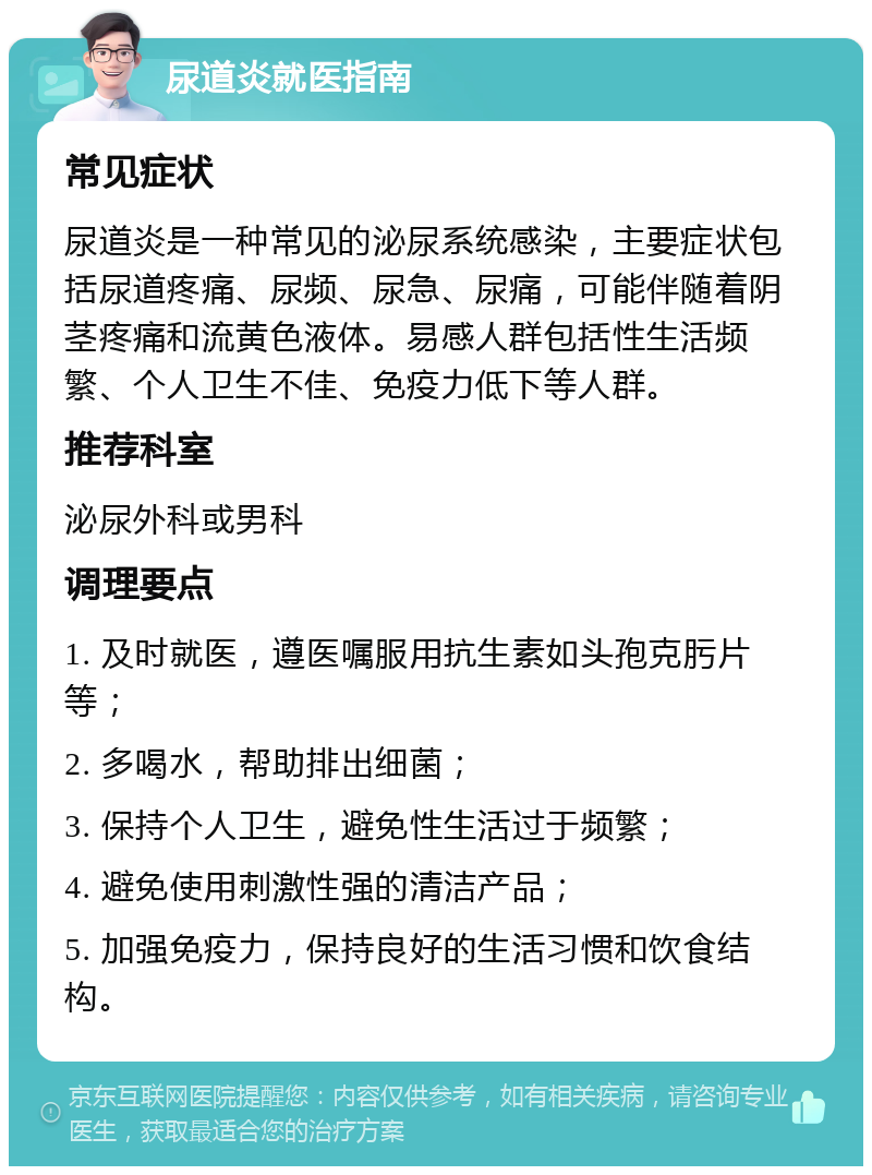 尿道炎就医指南 常见症状 尿道炎是一种常见的泌尿系统感染，主要症状包括尿道疼痛、尿频、尿急、尿痛，可能伴随着阴茎疼痛和流黄色液体。易感人群包括性生活频繁、个人卫生不佳、免疫力低下等人群。 推荐科室 泌尿外科或男科 调理要点 1. 及时就医，遵医嘱服用抗生素如头孢克肟片等； 2. 多喝水，帮助排出细菌； 3. 保持个人卫生，避免性生活过于频繁； 4. 避免使用刺激性强的清洁产品； 5. 加强免疫力，保持良好的生活习惯和饮食结构。