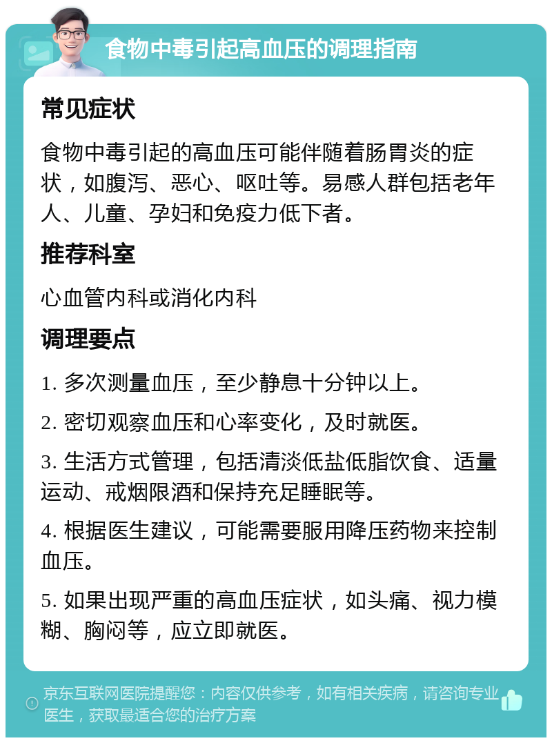 食物中毒引起高血压的调理指南 常见症状 食物中毒引起的高血压可能伴随着肠胃炎的症状，如腹泻、恶心、呕吐等。易感人群包括老年人、儿童、孕妇和免疫力低下者。 推荐科室 心血管内科或消化内科 调理要点 1. 多次测量血压，至少静息十分钟以上。 2. 密切观察血压和心率变化，及时就医。 3. 生活方式管理，包括清淡低盐低脂饮食、适量运动、戒烟限酒和保持充足睡眠等。 4. 根据医生建议，可能需要服用降压药物来控制血压。 5. 如果出现严重的高血压症状，如头痛、视力模糊、胸闷等，应立即就医。