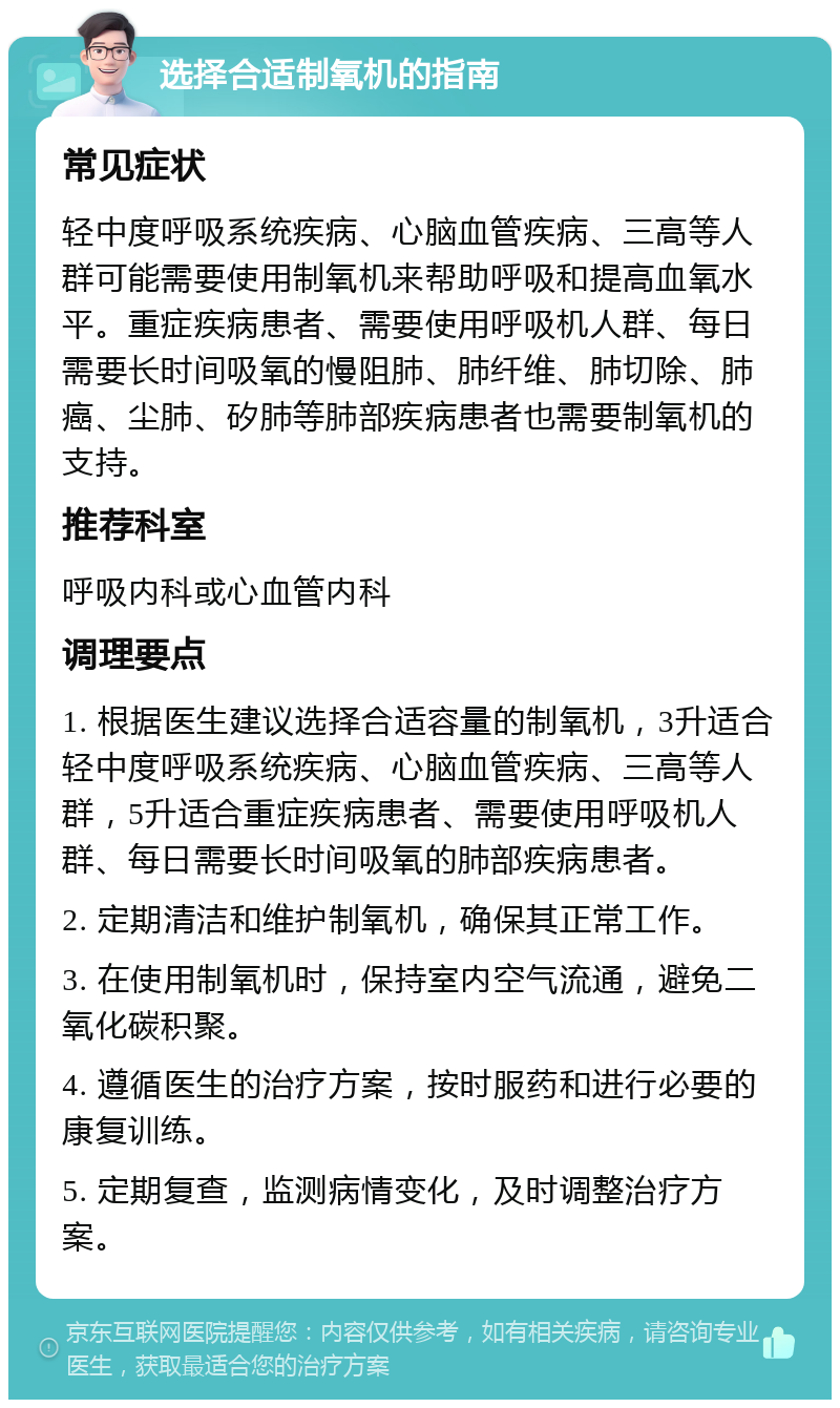 选择合适制氧机的指南 常见症状 轻中度呼吸系统疾病、心脑血管疾病、三高等人群可能需要使用制氧机来帮助呼吸和提高血氧水平。重症疾病患者、需要使用呼吸机人群、每日需要长时间吸氧的慢阻肺、肺纤维、肺切除、肺癌、尘肺、矽肺等肺部疾病患者也需要制氧机的支持。 推荐科室 呼吸内科或心血管内科 调理要点 1. 根据医生建议选择合适容量的制氧机，3升适合轻中度呼吸系统疾病、心脑血管疾病、三高等人群，5升适合重症疾病患者、需要使用呼吸机人群、每日需要长时间吸氧的肺部疾病患者。 2. 定期清洁和维护制氧机，确保其正常工作。 3. 在使用制氧机时，保持室内空气流通，避免二氧化碳积聚。 4. 遵循医生的治疗方案，按时服药和进行必要的康复训练。 5. 定期复查，监测病情变化，及时调整治疗方案。