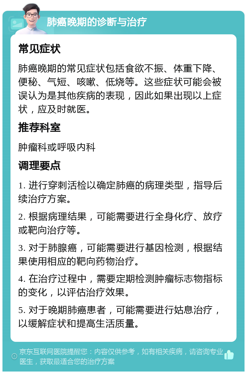 肺癌晚期的诊断与治疗 常见症状 肺癌晚期的常见症状包括食欲不振、体重下降、便秘、气短、咳嗽、低烧等。这些症状可能会被误认为是其他疾病的表现，因此如果出现以上症状，应及时就医。 推荐科室 肿瘤科或呼吸内科 调理要点 1. 进行穿刺活检以确定肺癌的病理类型，指导后续治疗方案。 2. 根据病理结果，可能需要进行全身化疗、放疗或靶向治疗等。 3. 对于肺腺癌，可能需要进行基因检测，根据结果使用相应的靶向药物治疗。 4. 在治疗过程中，需要定期检测肿瘤标志物指标的变化，以评估治疗效果。 5. 对于晚期肺癌患者，可能需要进行姑息治疗，以缓解症状和提高生活质量。