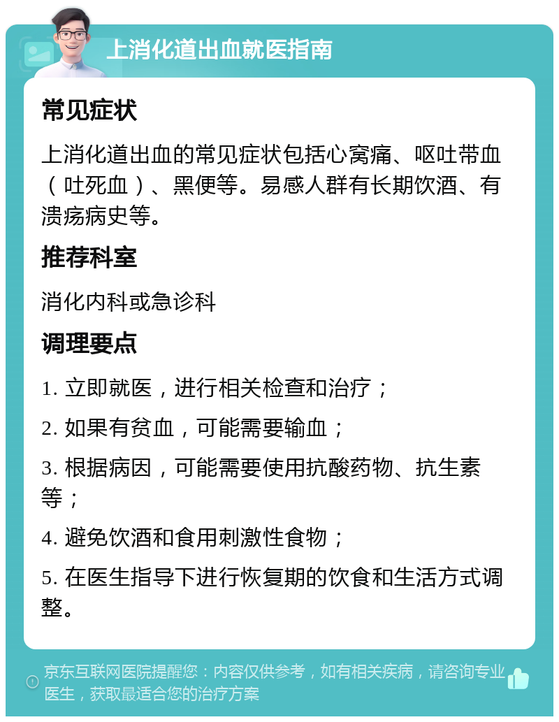 上消化道出血就医指南 常见症状 上消化道出血的常见症状包括心窝痛、呕吐带血（吐死血）、黑便等。易感人群有长期饮酒、有溃疡病史等。 推荐科室 消化内科或急诊科 调理要点 1. 立即就医，进行相关检查和治疗； 2. 如果有贫血，可能需要输血； 3. 根据病因，可能需要使用抗酸药物、抗生素等； 4. 避免饮酒和食用刺激性食物； 5. 在医生指导下进行恢复期的饮食和生活方式调整。