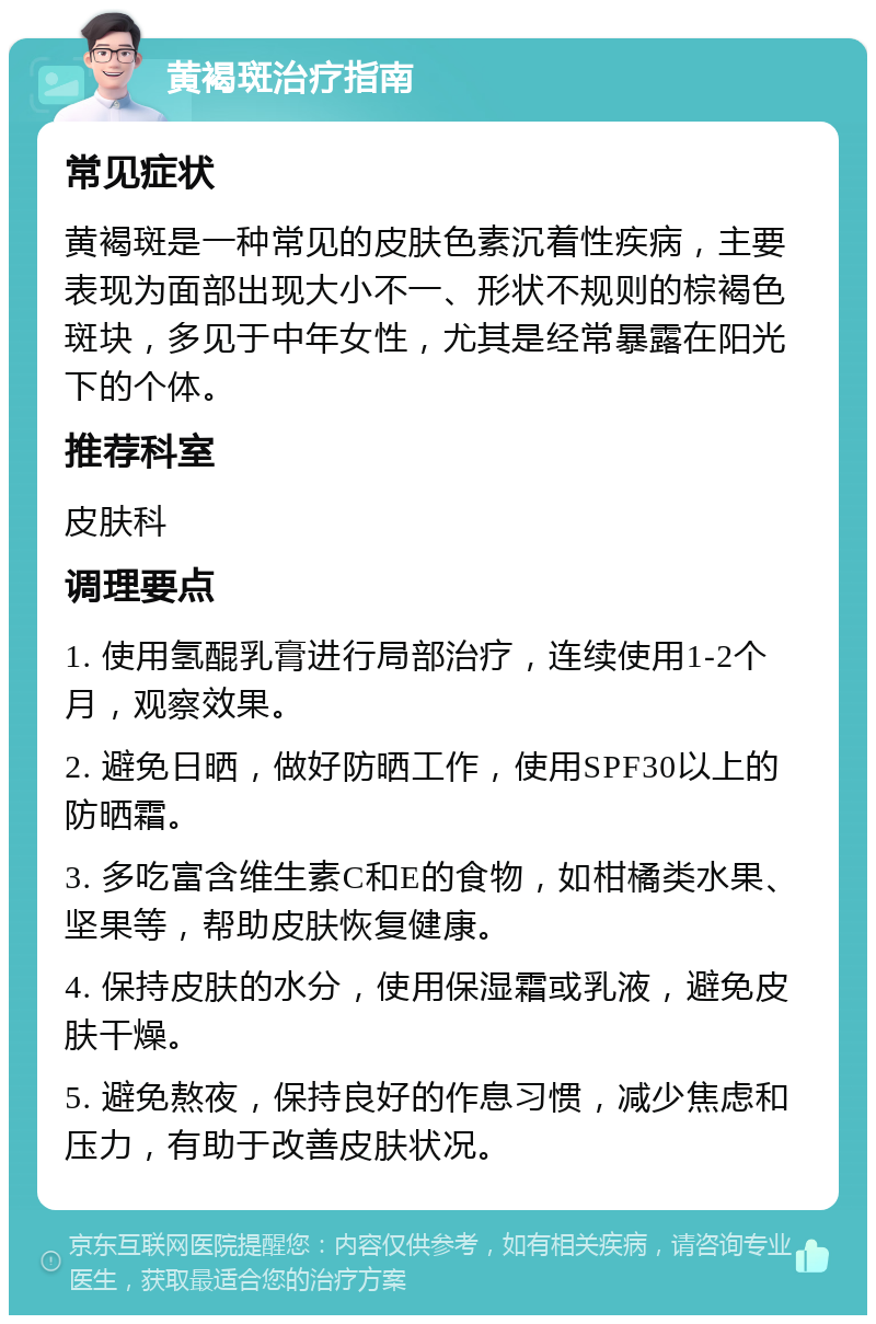 黄褐斑治疗指南 常见症状 黄褐斑是一种常见的皮肤色素沉着性疾病，主要表现为面部出现大小不一、形状不规则的棕褐色斑块，多见于中年女性，尤其是经常暴露在阳光下的个体。 推荐科室 皮肤科 调理要点 1. 使用氢醌乳膏进行局部治疗，连续使用1-2个月，观察效果。 2. 避免日晒，做好防晒工作，使用SPF30以上的防晒霜。 3. 多吃富含维生素C和E的食物，如柑橘类水果、坚果等，帮助皮肤恢复健康。 4. 保持皮肤的水分，使用保湿霜或乳液，避免皮肤干燥。 5. 避免熬夜，保持良好的作息习惯，减少焦虑和压力，有助于改善皮肤状况。